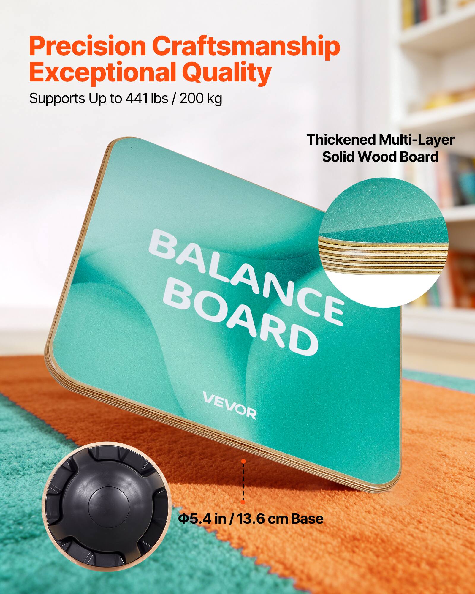 Precision Craftsmanship  
Exceptional Quality  
Supports Up to 441 lbs / 200 kg  

Thickened Multi-Layer Solid Wood Board  

BALANCE BOARD  

VEVOR  

Φ5.4 in / 13.6 cm Base