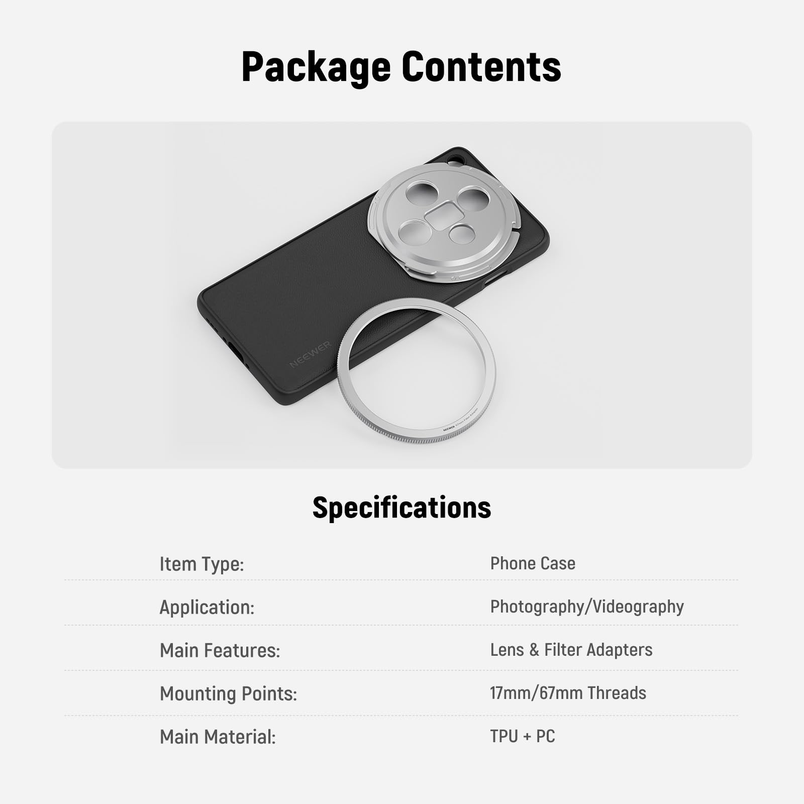 Package Contents

Specifications

Item Type: Phone Case  
Application: Photography/Videography  
Main Features: Lens & Filter Adapters  
Mounting Points: 17mm/67mm Threads  
Main Material: TPU + PC