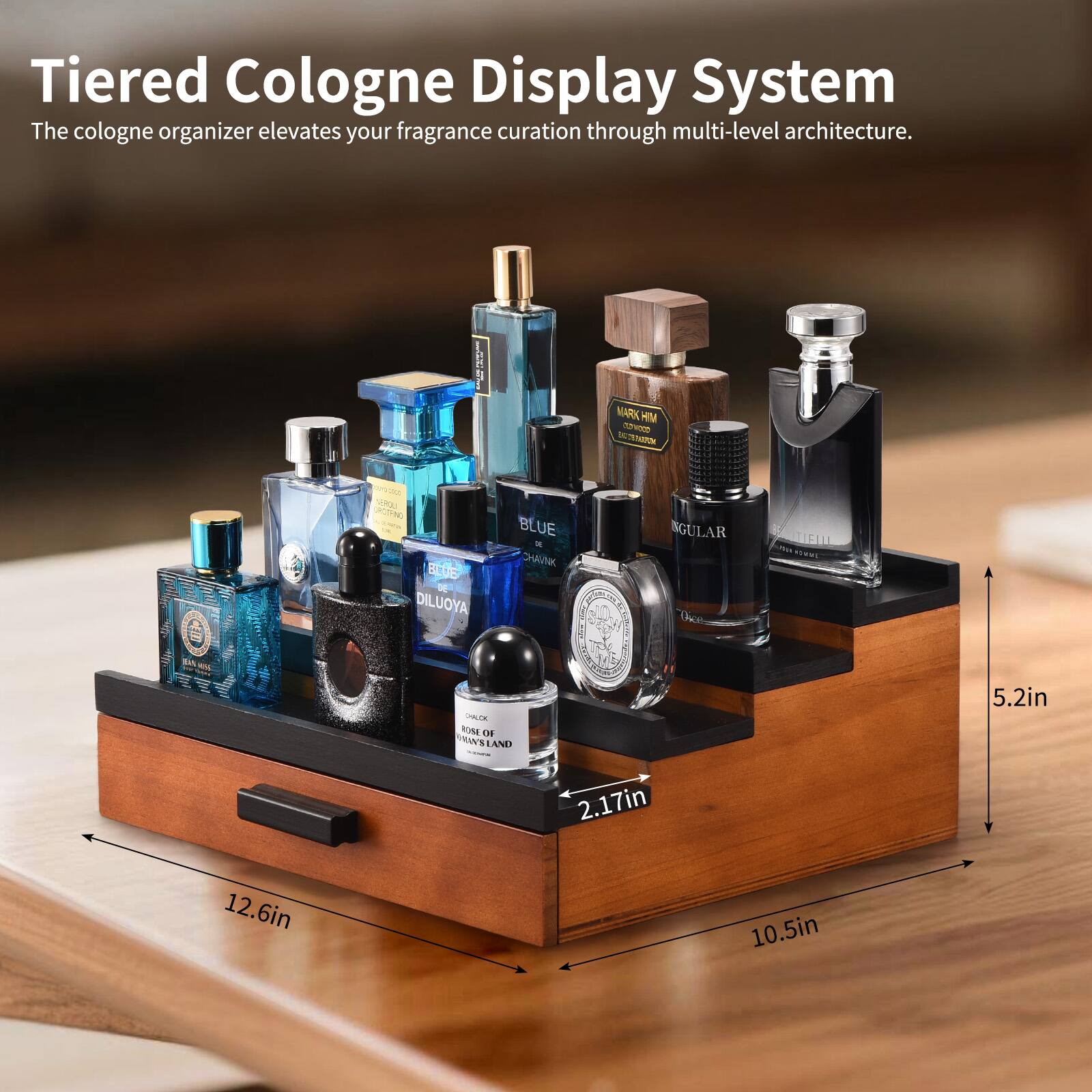 Tiered Cologne Display System  
The cologne organizer elevates your fragrance curation through multi-level architecture.  

MARK HIM  
WoD  
TROU  
CNCTINO  
BLUE  
DILUOYA  
BLUE  
CHAVNK  
SGULAR  
Osce  
TIFILL  
BA  
M  
ULE  
ROME  
OHE  
VWBLAND  
LAND  

5.2in  
2.17in  
12.6in  
10.5in