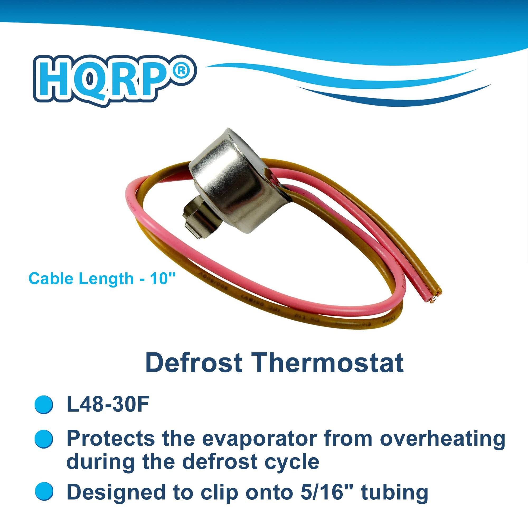 HQRP®

Cable Length - 10"

Defrost Thermostat

- L48-30F
- Protects the evaporator from overheating during the defrost cycle
- Designed to clip onto 5/16" tubing