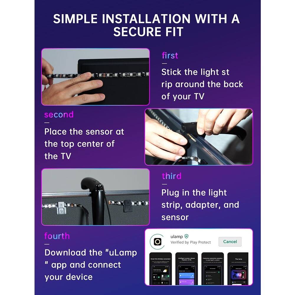 SIMPLE INSTALLATION WITH A SECURE FIT

first
Stick the light strip around the back of your TV

second
Place the sensor at the top center of the TV

third
Plug in the light strip, adapter, and sensor

fourth
Download the "uLamp" app and connect your device

uLamp
Verified by Play Protect