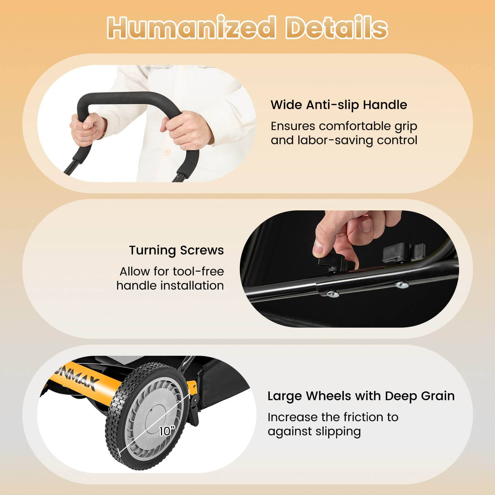 Humanized Details

- Wide Anti-slip Handle
  Ensures comfortable grip and labor-saving control

- Turning Screws
  Allow for tool-free handle installation

- Large Wheels with Deep Grain
  Increase the friction to against slipping