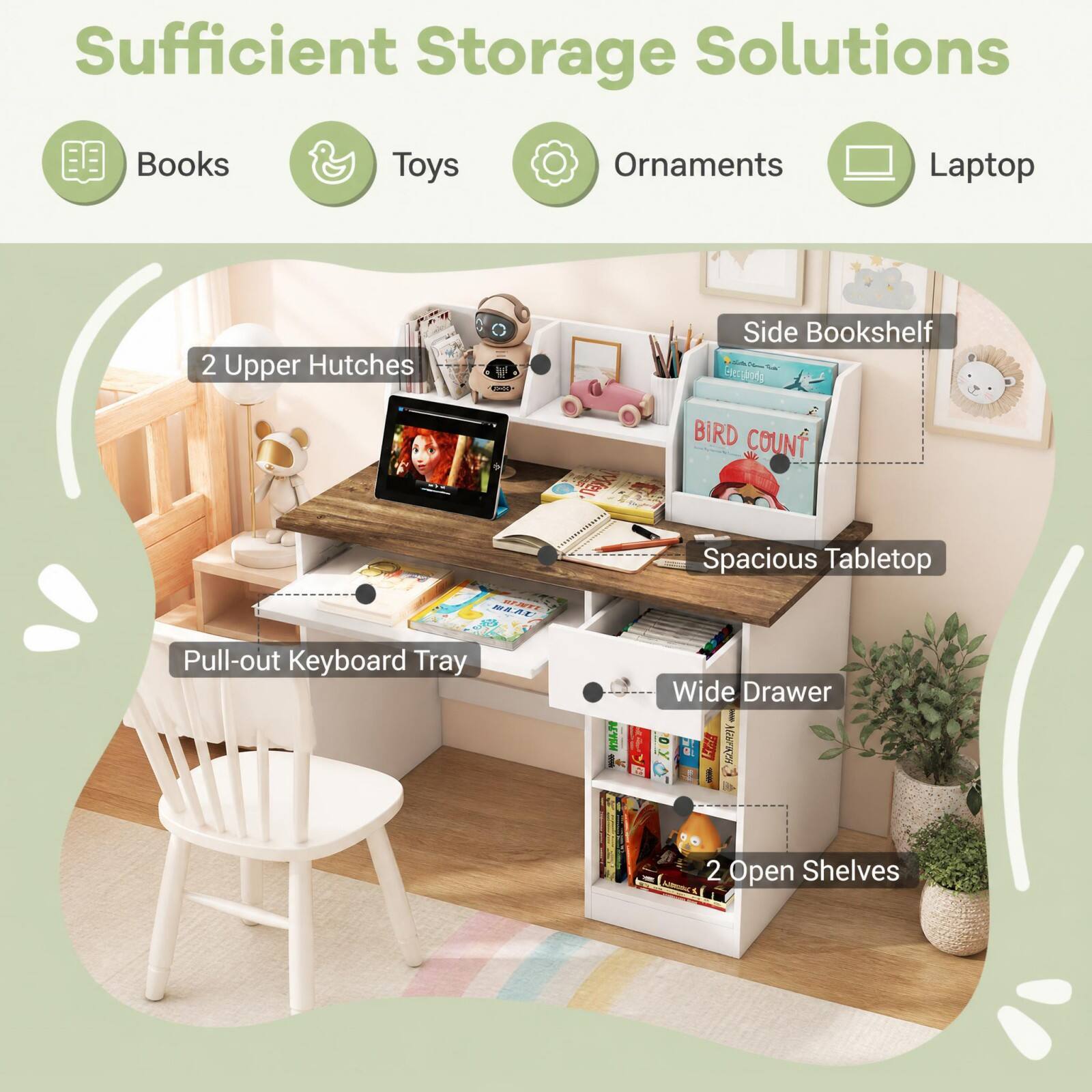 Sufficient Storage Solutions
Books
Toys
Ornaments
Laptop
2 Upper Hutches
Side Bookshelf
BEAU BENTI
VideU
BIRD COUNT Spacious Tabletop
Pull-out Keyboard Tray
Wide Drawer
2 Open Shelves
