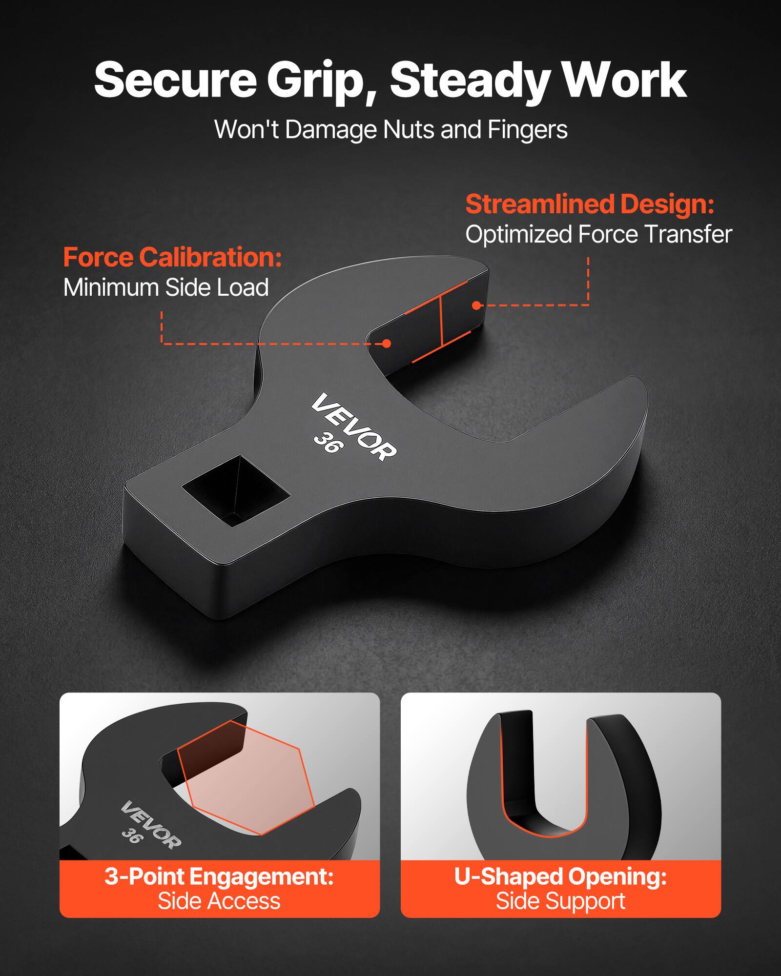 Secure Grip, Steady Work  
Won't Damage Nuts and Fingers  

Force Calibration:  
Minimum Side Load  

Streamlined Design:  
Optimized Force Transfer  

VEVOR 36  

3-Point Engagement:  
Side Access  

U-Shaped Opening:  
Side Support