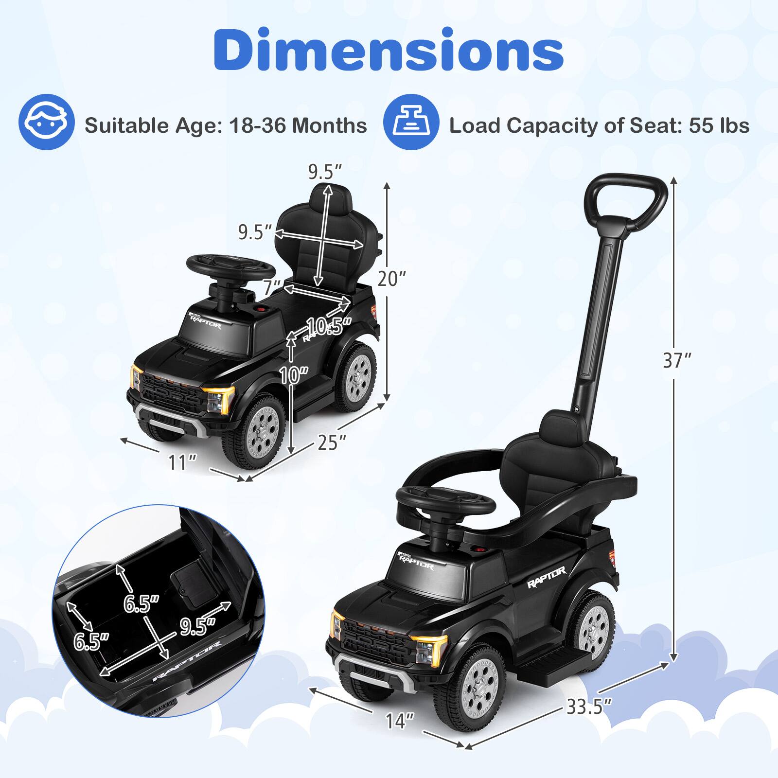 Dimensions  
Suitable Age: 18-36 Months  
Load Capacity of Seat: 55 lbs  

9.5"  
9.5"  
7"  
10.5"  
10"  
20"  
37"  
11"  
25"  
6.5"  
6.5"  
B  
9.5"  
HAPTOR RAPTOR  
14"  
33.5"