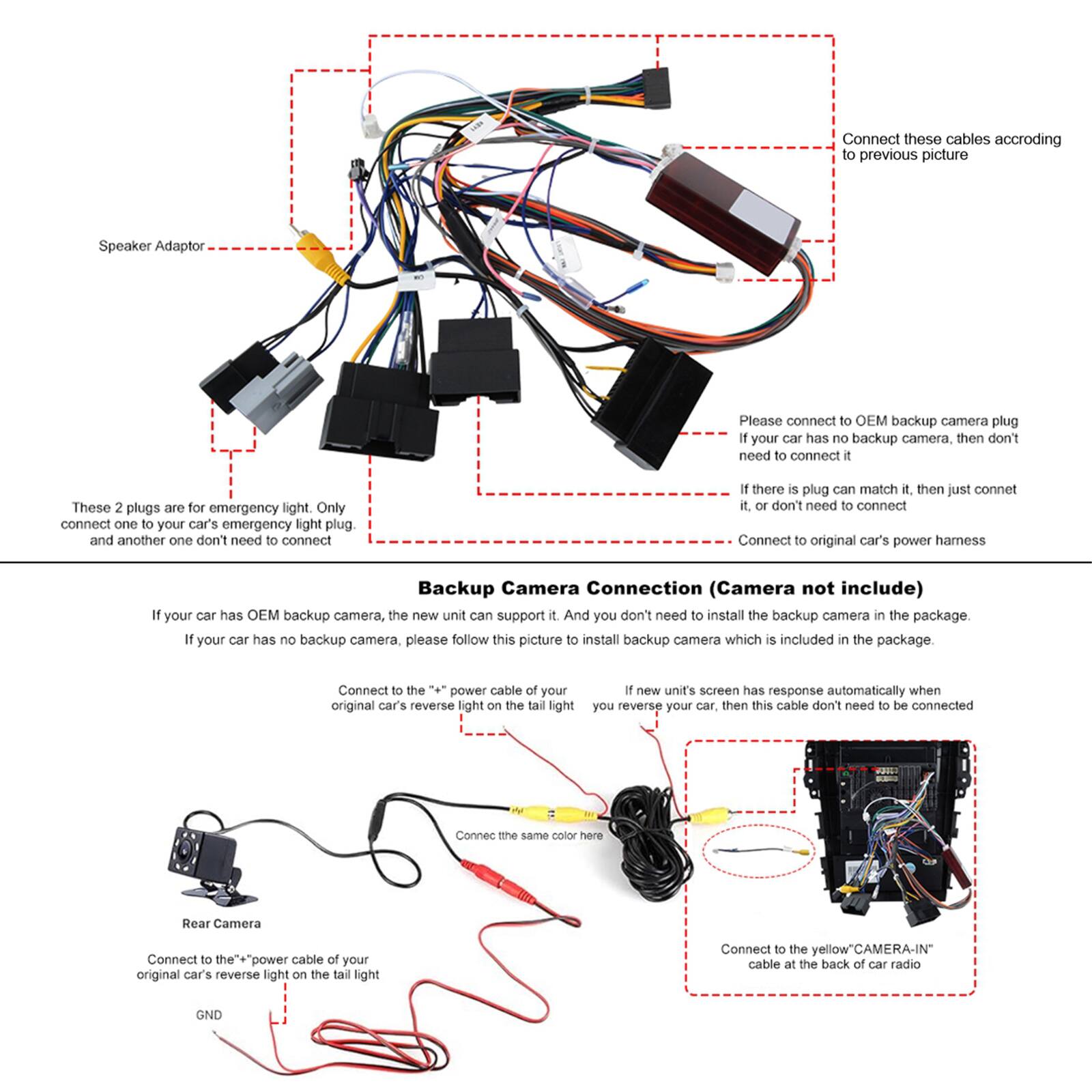 Connect these cables according to the previous picture.

Speaker Adaptor

Please connect to OEM backup camera plug. If your car has no backup camera, then don't need to connect it.

These 2 plugs are for emergency light. Only connect one to your car's emergency light plug. and another one don't need to connect.

If there is a plug that can match it, then just connect it, or don't need to connect.

Connect to original car's power harness.

Backup Camera Connection (Camera not included)

If your car has OEM backup camera, the new unit can support it. And you don't need to install the backup camera in the package. If your car has no backup camera, please follow this picture to install backup camera which is included in the package.

Connect to the power cable of your original car's reverse light on the tail light.

If new unit's screen has response automatically when you reverse your car, then this cable don't need to be connected.

Connect the same color here.

Rear Camera

Connect to the "+" power cable of your original car's reverse light on the tail light.

Connect to the yellow "CAMERA-IN" cable at the back of car radio.