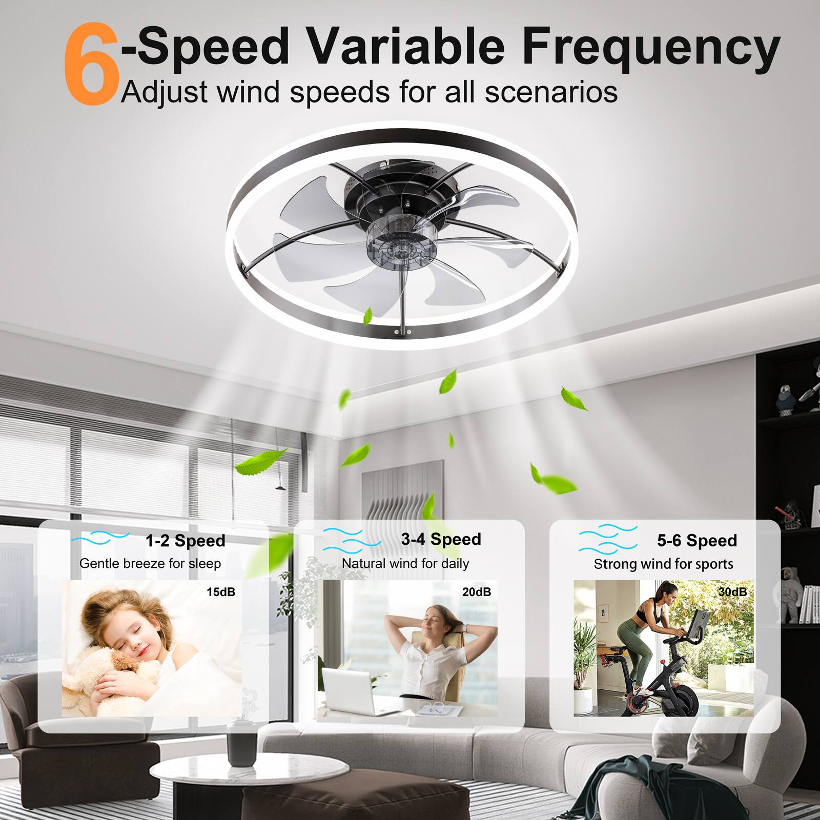 6-Speed Variable Frequency  
Adjust wind speeds for all scenarios

1-2 Speed  
Gentle breeze for sleep  
15dB

3-4 Speed  
Natural wind for daily  
20dB

5-6 Speed  
Strong wind for sports  
30dB