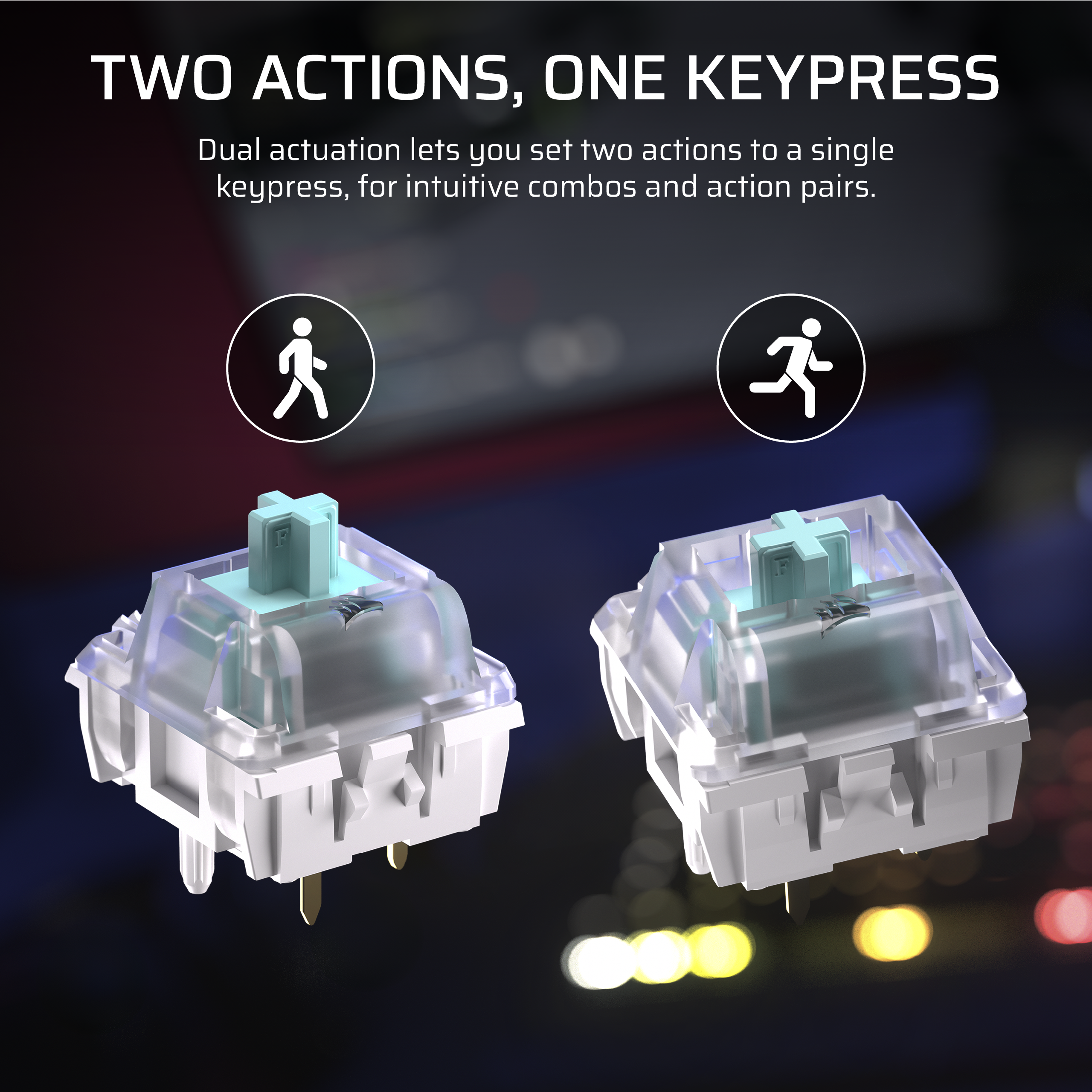 TWO ACTIONS, ONE KEYPRESS

Dual actuation lets you set two actions to a single keypress, for intuitive combos and action pairs.