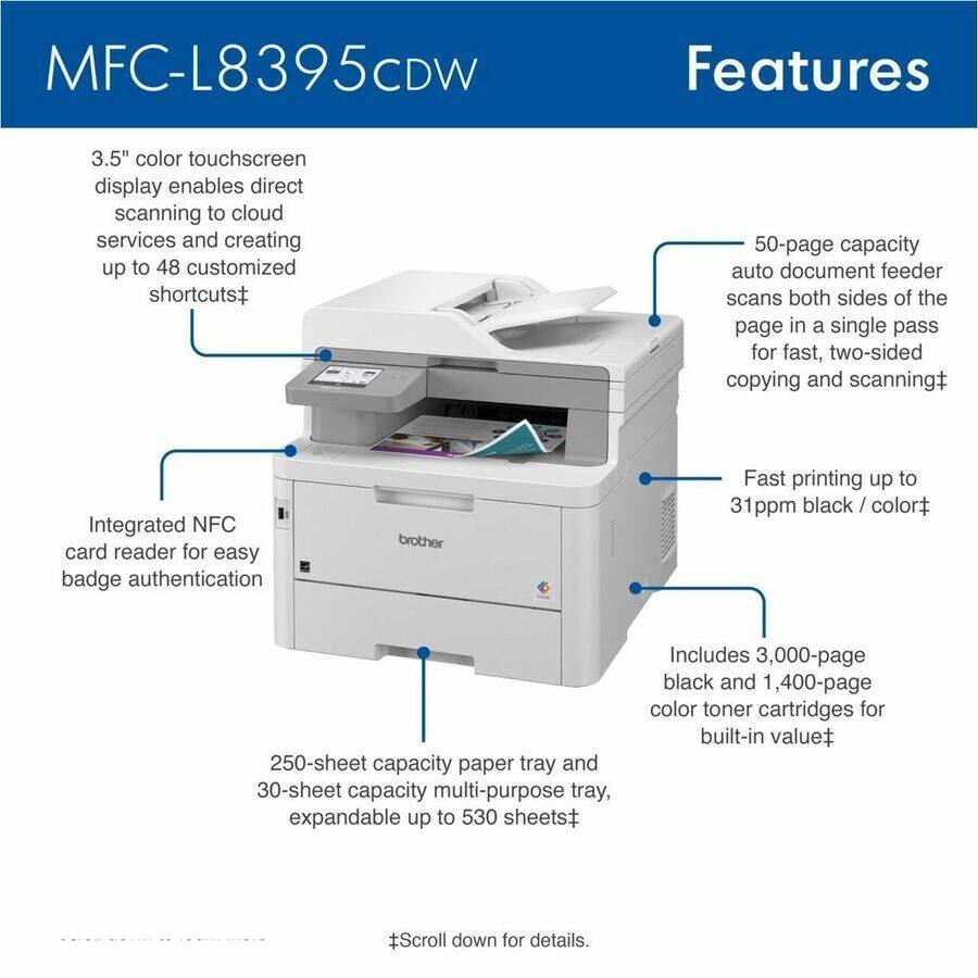 MFC-L8395CDW Features

- 3.5" color touchscreen display enables direct scanning to cloud services and creating up to 48 customized shortcuts
- Integrated NFC card reader for easy badge authentication
- 50-page capacity auto document feeder scans both sides of the page in a single pass for fast, two-sided copying and scanning
- Fast printing up to 31ppm black / color
- 250-sheet capacity paper tray and 30-sheet capacity multi-purpose tray, expandable up to 530 sheets
- Includes 3,000-page black and 1,400-page color toner cartridges for built-in value

Scroll down for details.
