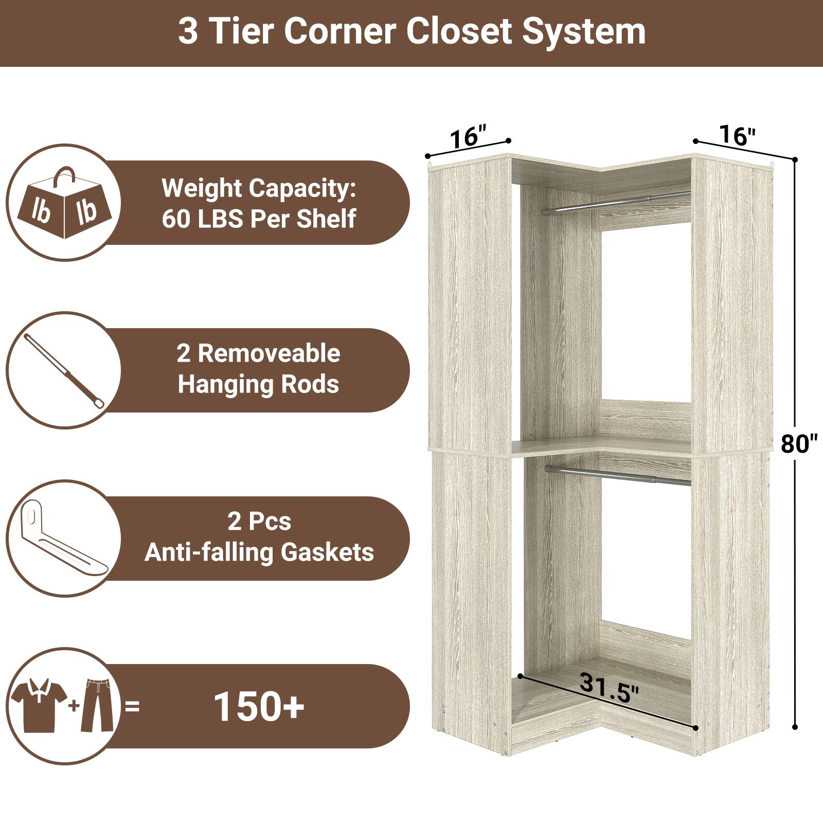3 Tier Corner Closet System

- Weight Capacity: 60 LBS Per Shelf
- 2 Removable Hanging Rods
- 2 Pcs Anti-falling Gaskets
- 150+ Items Capacity

Dimensions:
- 16" x 16" x 80"
- 31.5" (depth)