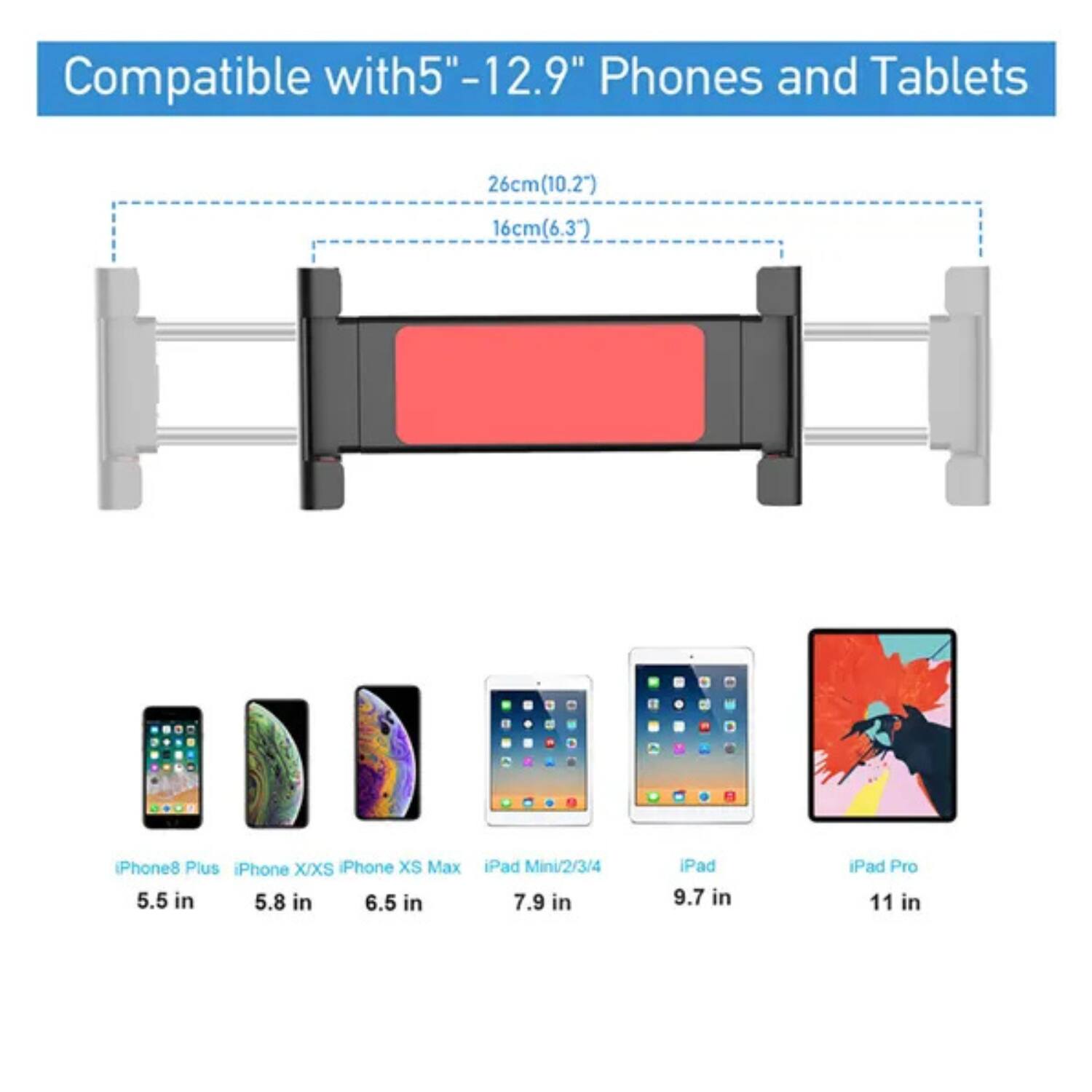 Compatible with 5"-12.9" Phones and Tablets

26cm (10.2") 16cm (6.3")

iPhone 8 Plus 5.5 in
iPhone X/XS 5.8 in
iPhone XS Max 6.5 in
iPad Mini/2/3/4 7.9 in
iPad 9.7 in
iPad Pro 11 in