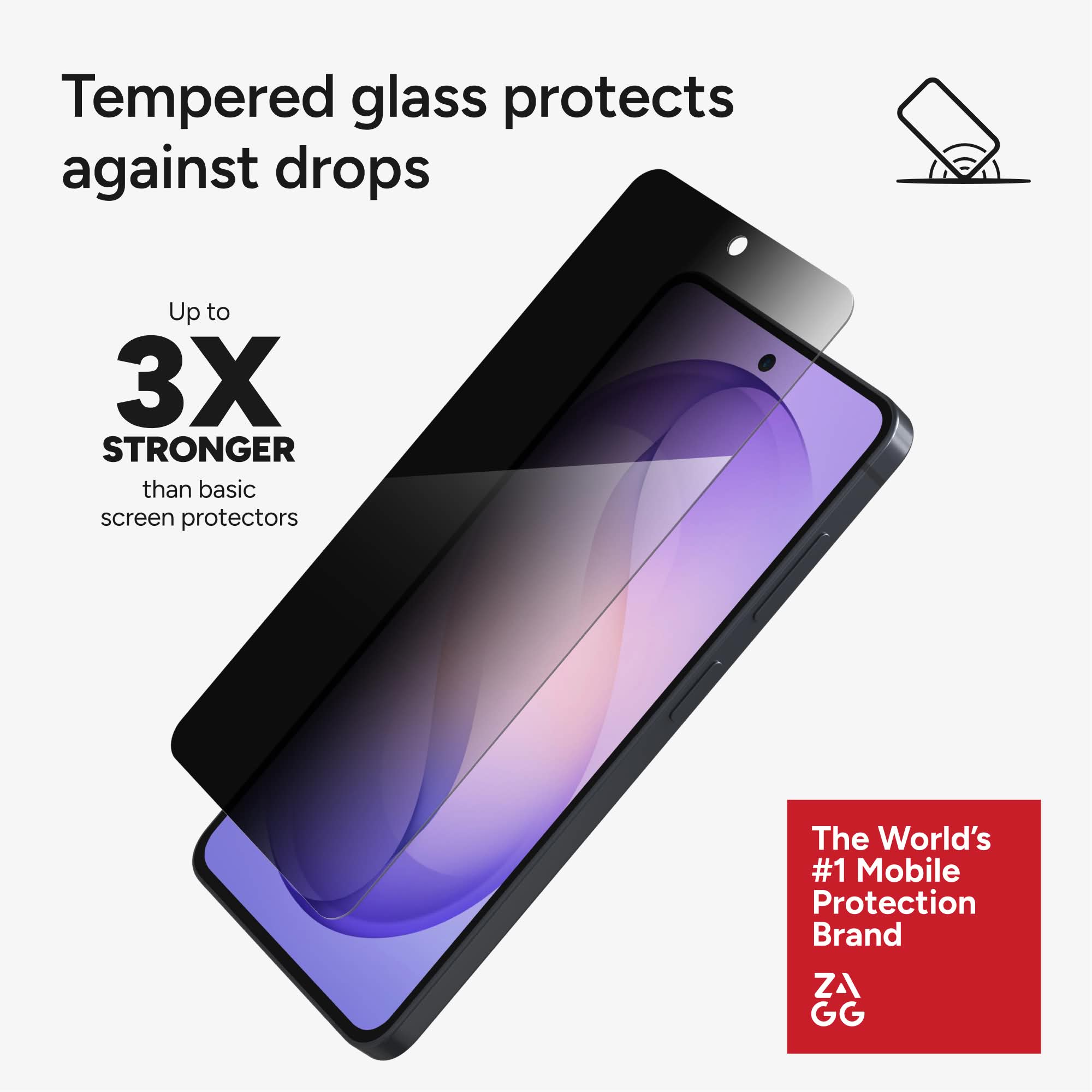 Tempered glass protects against drops

Up to 3X STRONGER than basic screen protectors

The World's #1 Mobile Protection Brand ZAGG