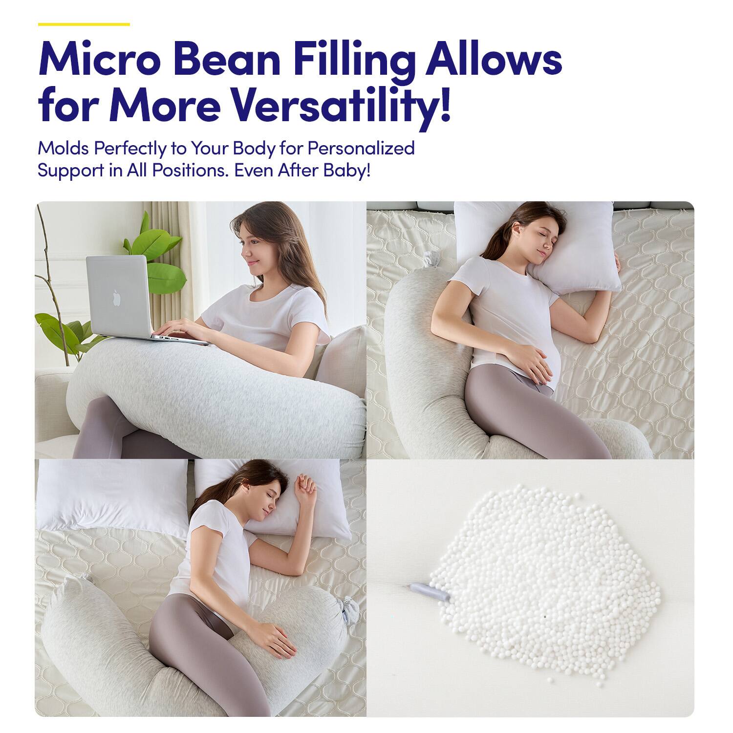 Micro Bean Filling Allows for More Versatility!  
Molds Perfectly to Your Body for Personalized Support in All Positions. Even After Baby!