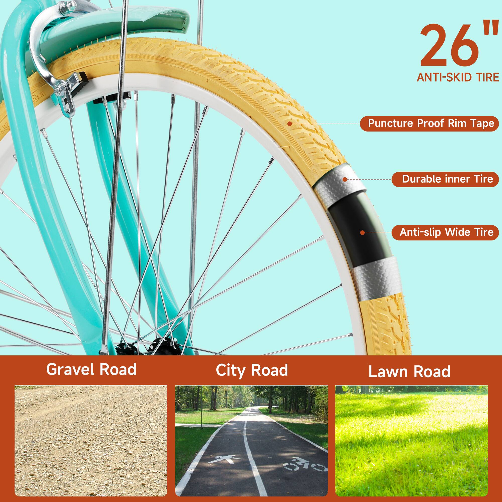 26" Anti-Skid Tire

- Puncture Proof Rim Tape
- Durable Inner Tire
- Anti-slip Wide Tire

Gravel Road
City Road
Lawn Road