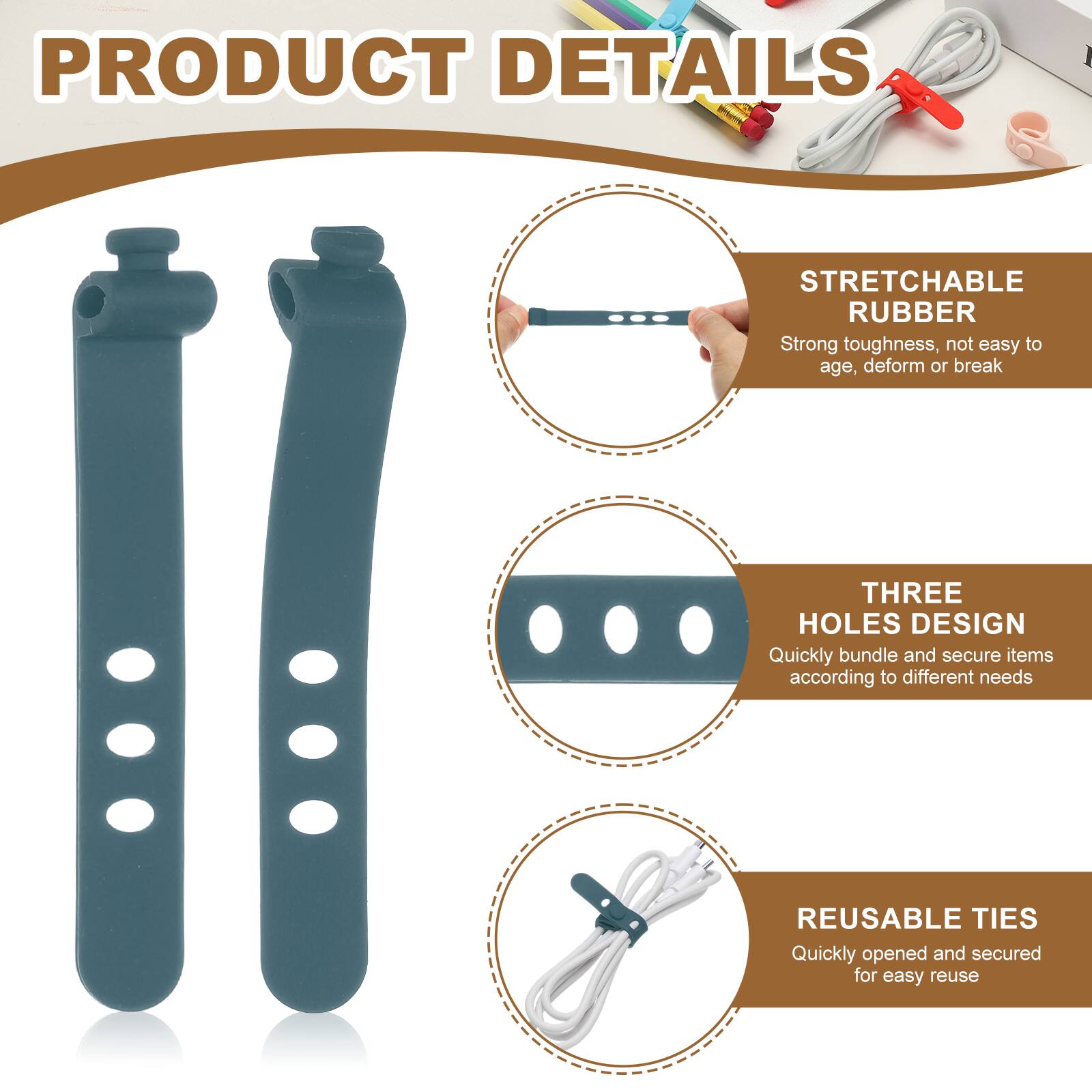 PRODUCT DETAILS

STRETCHABLE RUBBER  
Strong toughness, not easy to age, deform or break

THREE HOLES DESIGN  
Quickly bundle and secure items according to different needs

REUSABLE TIES  
Quickly opened and secured for easy reuse