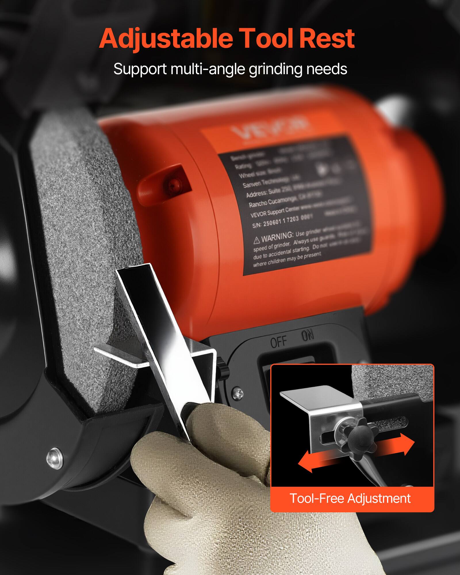 Adjustable Tool Rest  
Support multi-angle grinding needs  

Rating Wheel  
Sanven Address: Suite Rancho Cucamonga, CA 91739  
VEVOR Support Center  
SIN: 250601 1 7203  

WARNING: Use grinder speed of grinder. Always use starting. Do not due to accidental be present where children may be present  

OFF ON  

Tool-Free Adjustment