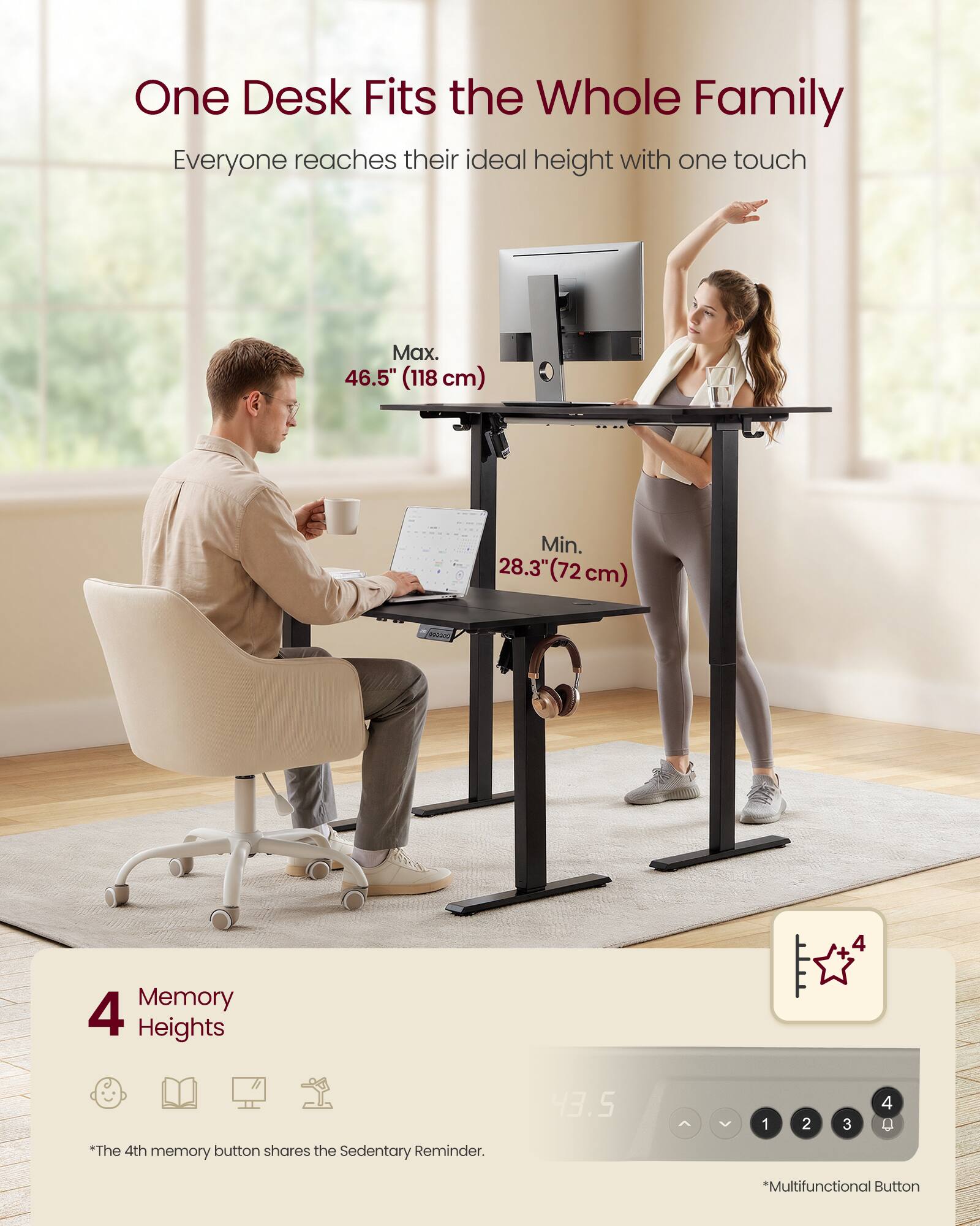 One Desk Fits the Whole Family  
Everyone reaches their ideal height with one touch  

Max. 46.5" (118 cm)  
Min. 28.3" (72 cm)  

4 Memory Heights  
*The 4th memory button shares the Sedentary Reminder.  

*Multifunctional Button