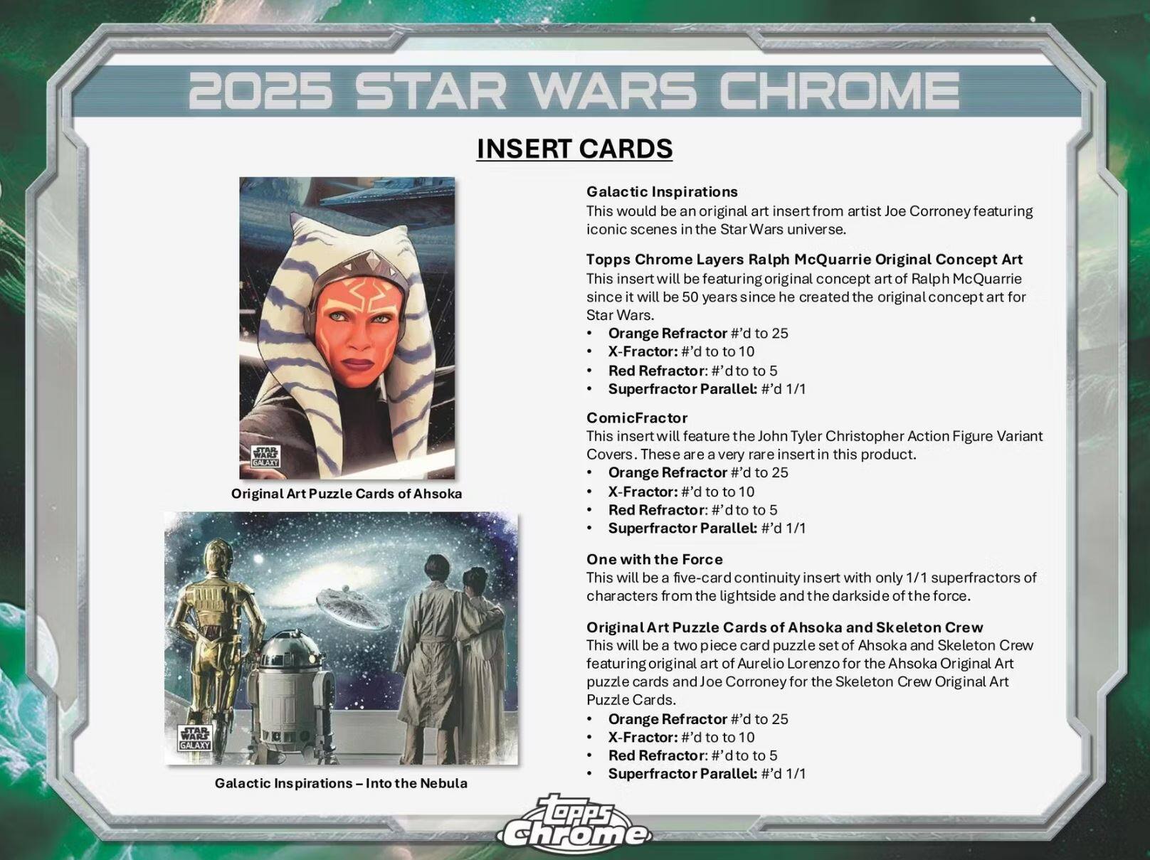 2025 STAR WARS CHROME INSERT CARDS

**Galactic Inspirations**  
This would be an original art insert from artist Joe Corroney featuring iconic scenes in the Star Wars universe.  
- Orange Refractor #’d to 25  
- X-Fractor: #’d to 10  
- Red Refractor: Superfractor  
- Superfractor Parallel: #’d 1/1  

**Topps Chrome Layers Ralph McQuarrie Original Concept Art**  
This insert will be featuring original concept art of Ralph McQuarrie since it will be 50 years since he created the original concept art for Star Wars.  
- Orange Refractor #’d to 25  
- X-Fractor: #’d to 10  
- Red Refractor: Superfractor  
- Superfractor Parallel: #’d 1/1  

**ComicFractor**  
This insert will feature the John Tyler Christopher Action Figure Variant Covers. These are a very rare insert in this product.  
- Orange Refractor #’d to 25  
- X-Fractor: #’d to 10  
- Red Refractor