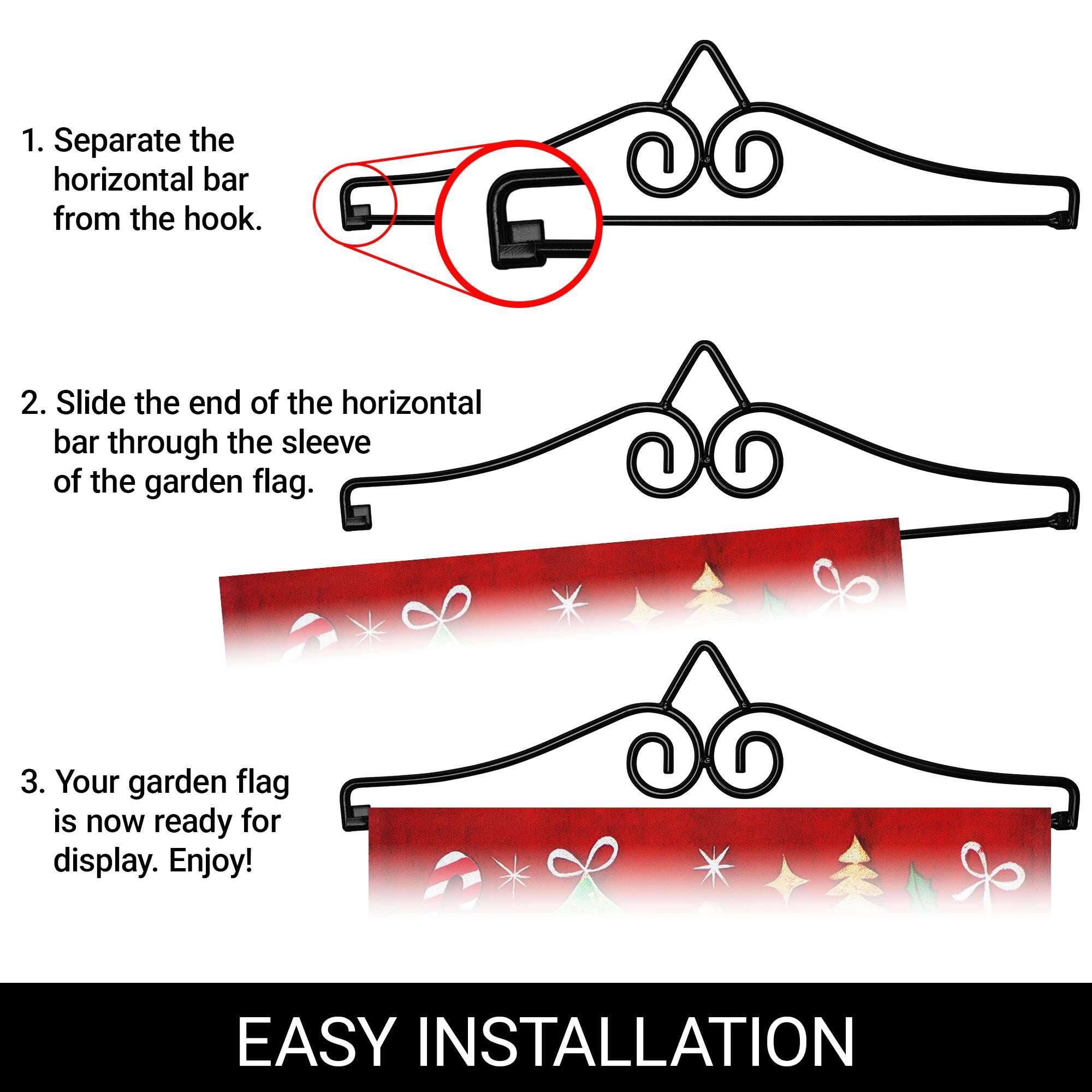 1. Separate the horizontal bar from the hook.
2. Slide the end of the horizontal bar through the sleeve of the garden flag.
3. Your garden flag is now ready for display. Enjoy!

EASY INSTALLATION