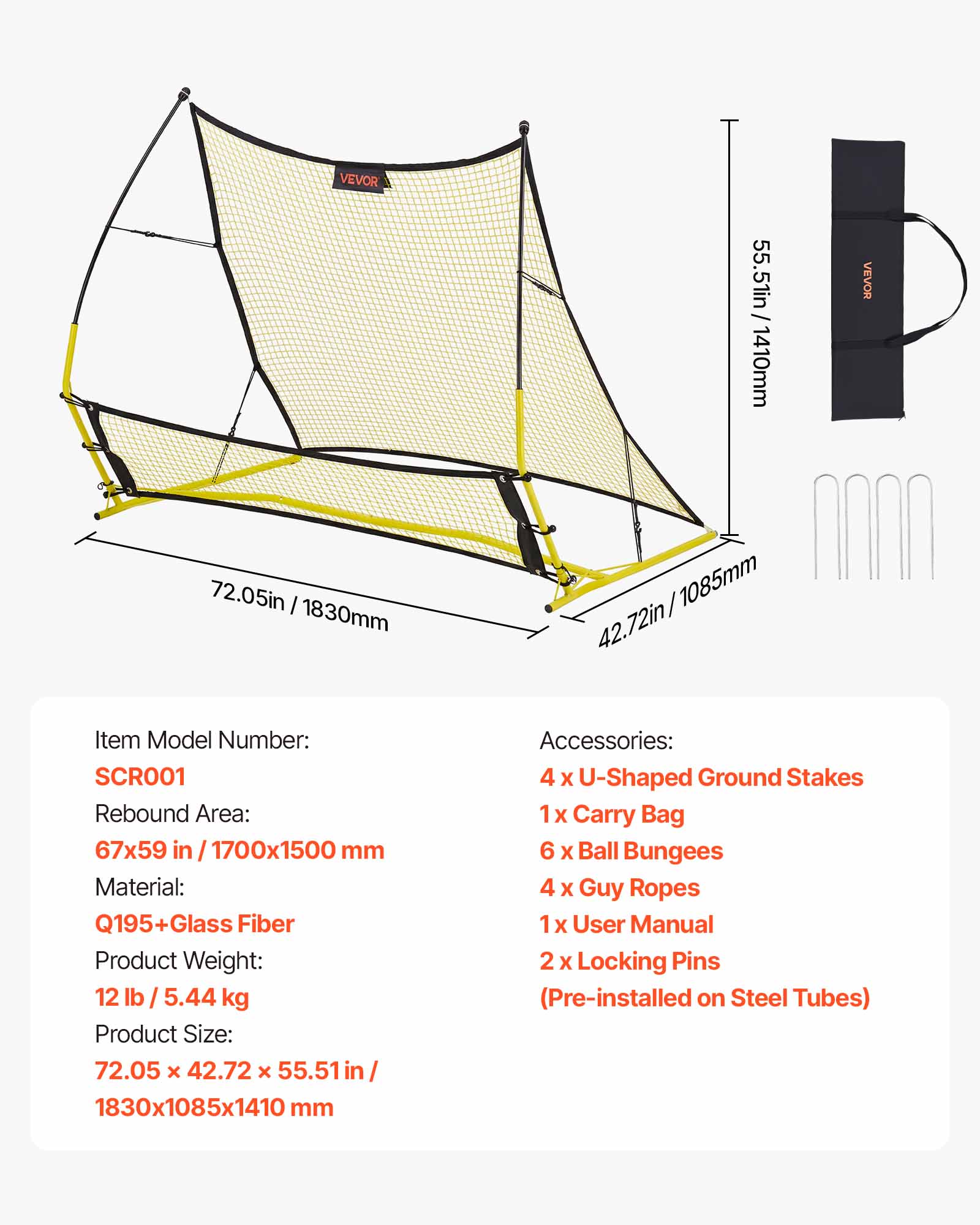 VEVOR 55.51in/1410mm  
VEVOR 72.05in/1830mm  
42.72in/1085mm  

Item Model Number: SCR001  
Rebound Area: 67x59 in/1700x1500 mm  
Material: Q195+Glass + Fiber  
Product Weight: 12 lb / 5.44 kg  
Product Size: 72.05 x 42.72 x 55.51 in/ 1830x1085x1410 mm  

Accessories:  
4 x U-Shaped Ground Stakes  
1 x Carry Bag  
6 x Ball Bungees  
4 x Guy Ropes  
1 x User Manual  
2 x Locking Pins (Pre-installed on Steel Tubes)