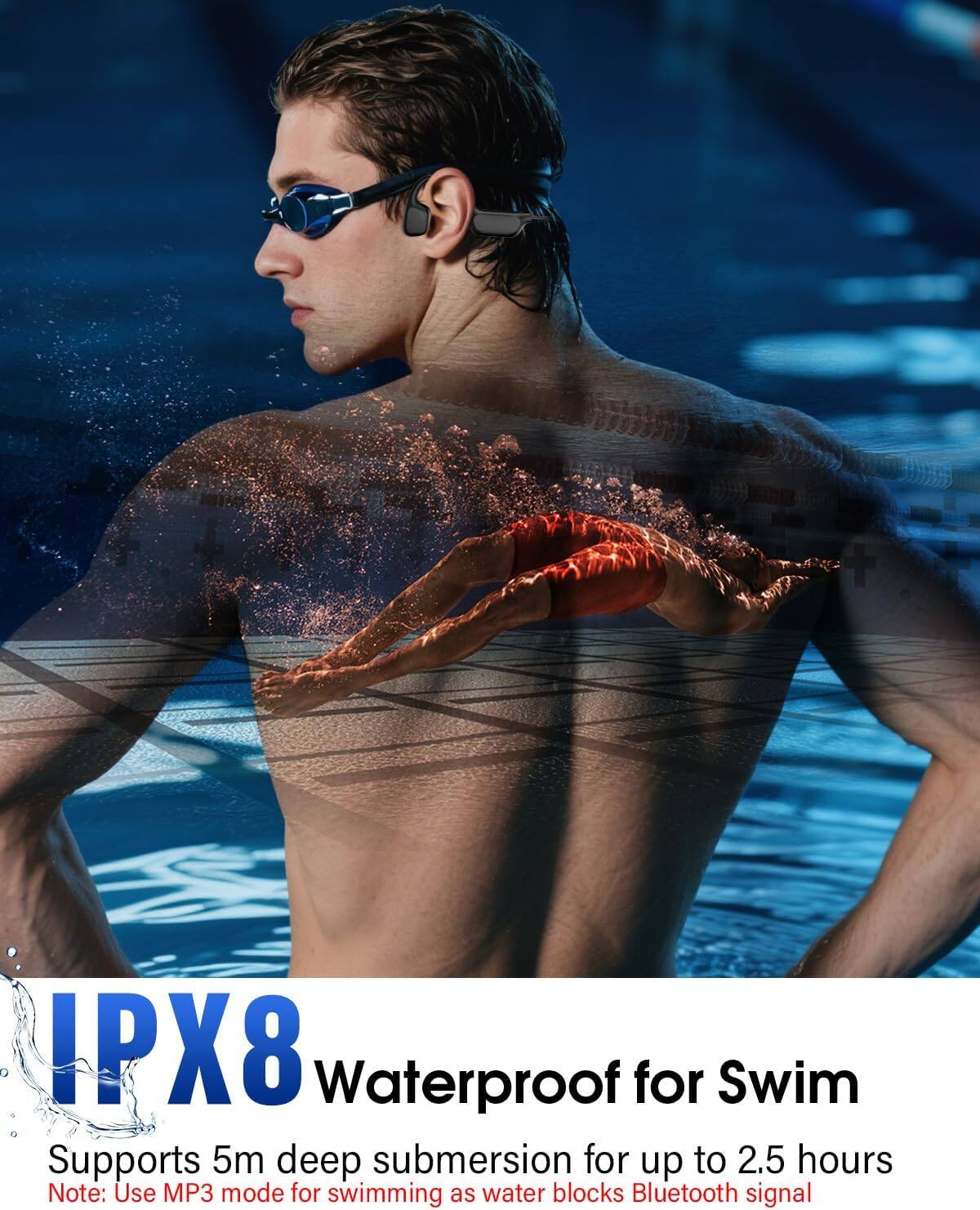 IPX8 Waterproof for Swim  
Supports 5m deep submersion for up to 2.5 hours  
Note: Use MP3 mode for swimming as water blocks Bluetooth signal