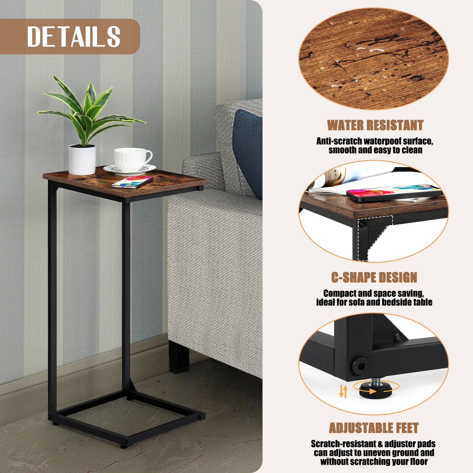 DETAILS

WATER RESISTANT
Anti-scratch waterproof surface, smooth and easy to clean

C-SHAPE DESIGN
Compact and space saving, ideal for sofa and bedside table

ADJUSTABLE FEET
Scratch-resistant & adjuster pads can adjust to uneven ground and without scratching your floor