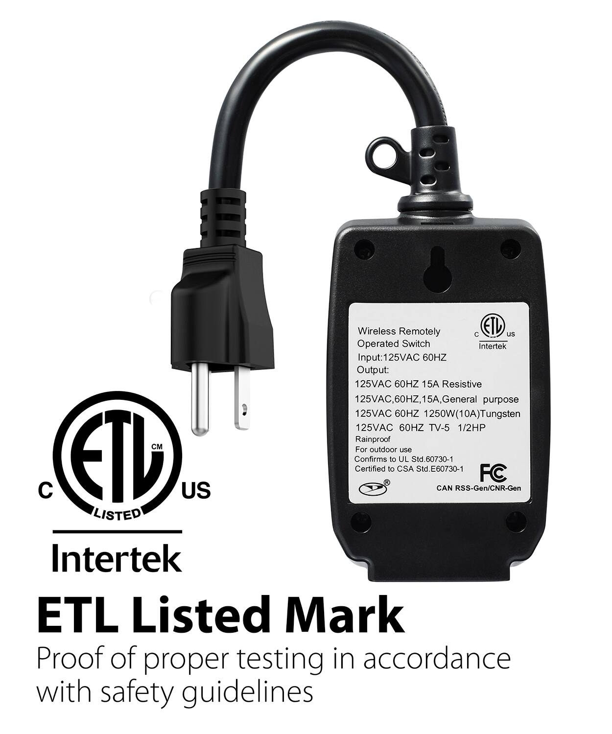 Wireless Remotely Operated Switch
Intertek
Input:125VAC 60HZ
Output: 125VAC 60HZ 15A Resistive
125VAC, 60HZ, 15A, General purpose
125VAC 60HZ 1250W(10A)Tungsten
125VAC 60HZ TV-5 1/2HP
Rainproof
CM
For outdoor use
ETD US
Confirms Certified to CSA Std.E60730-1
Std. Std.E60730-1
CAN RSS-Gen/CNR-Gen
FC
LISTED
Intertek
ETL Listed Mark
Proof of proper testing in accordance with safety guidelines