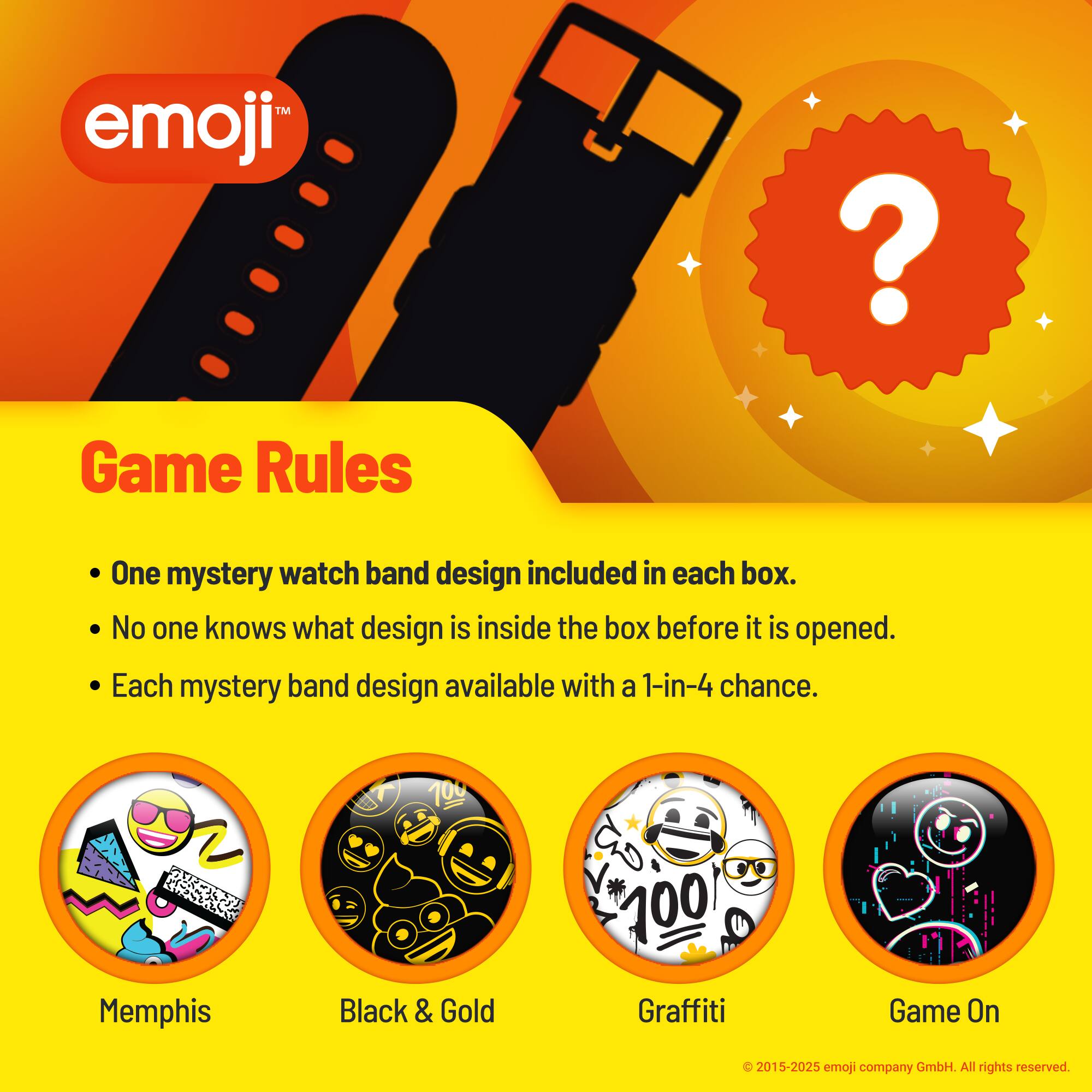 emoji™

Game Rules

- One mystery watch band design included in each box.
- No one knows what design is inside the box before it is opened.
- Each mystery band design available with a 1-in-4 chance.

CAA Memphis Black & Gold N 100 Graffiti Game On

© 2015-2025 emoji company GmbH. All rights reserved.