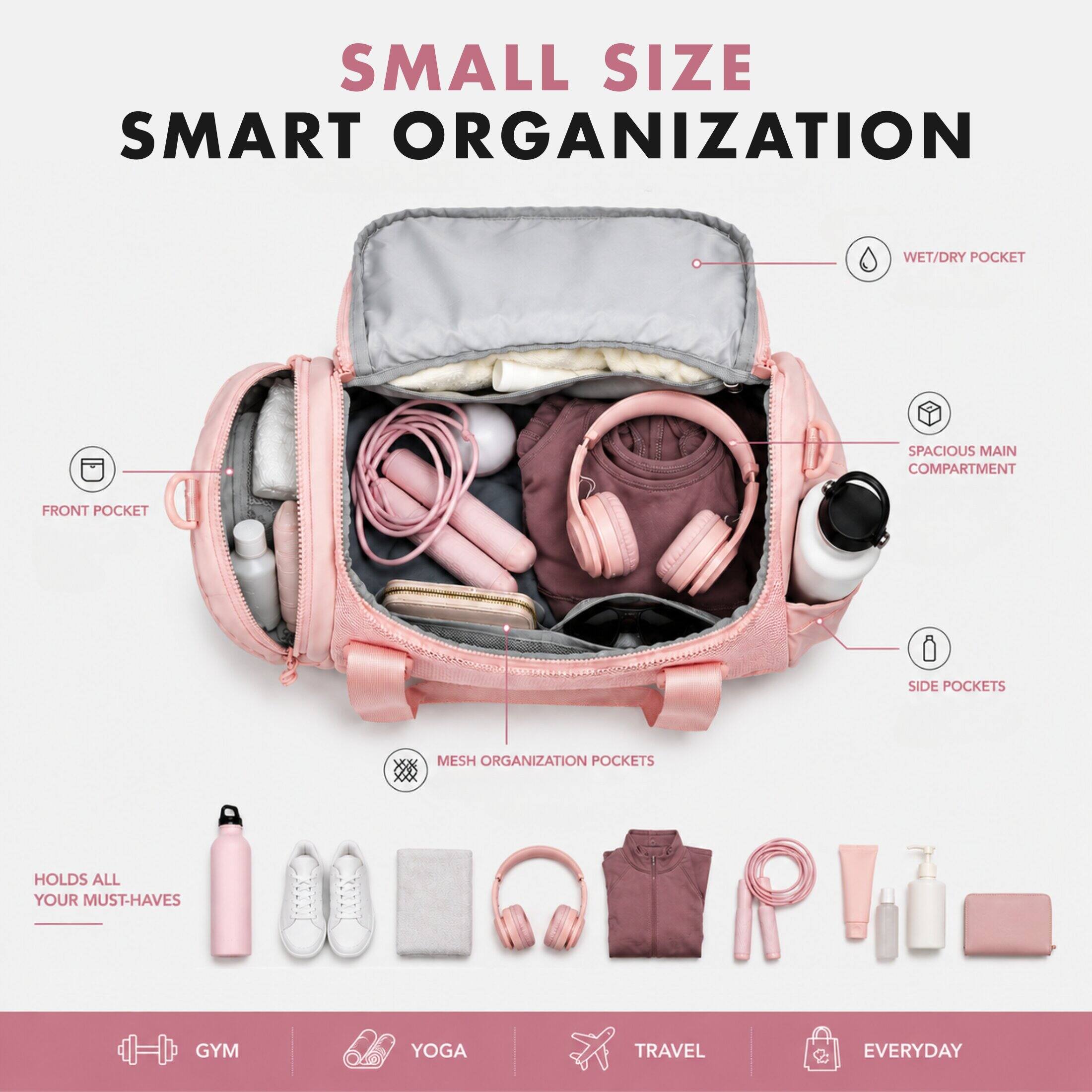 SMALL SIZE SMART ORGANIZATION

- WET/DRY POCKET
- SPACIOUS MAIN COMPARTMENT
- FRONT POCKET
- SIDE POCKETS
- MESH ORGANIZATION POCKETS

HOLDS ALL YOUR MUST-HAVES

- GYM
- YOGA
- TRAVEL
- EVERYDAY