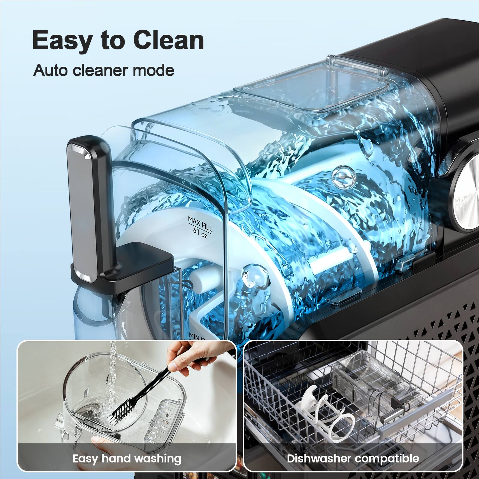 Easy to Clean  
Auto cleaner mode  
MAX FILL 61 oz  
Easy hand washing  
Dishwasher compatible