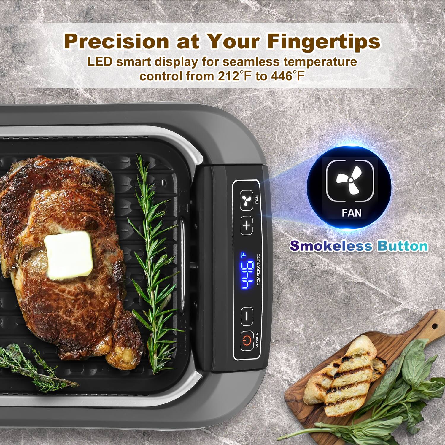 Precision at Your Fingertips  
LED smart display for seamless temperature control from 212°F to 446°F  

FAN  
Smokeless Button