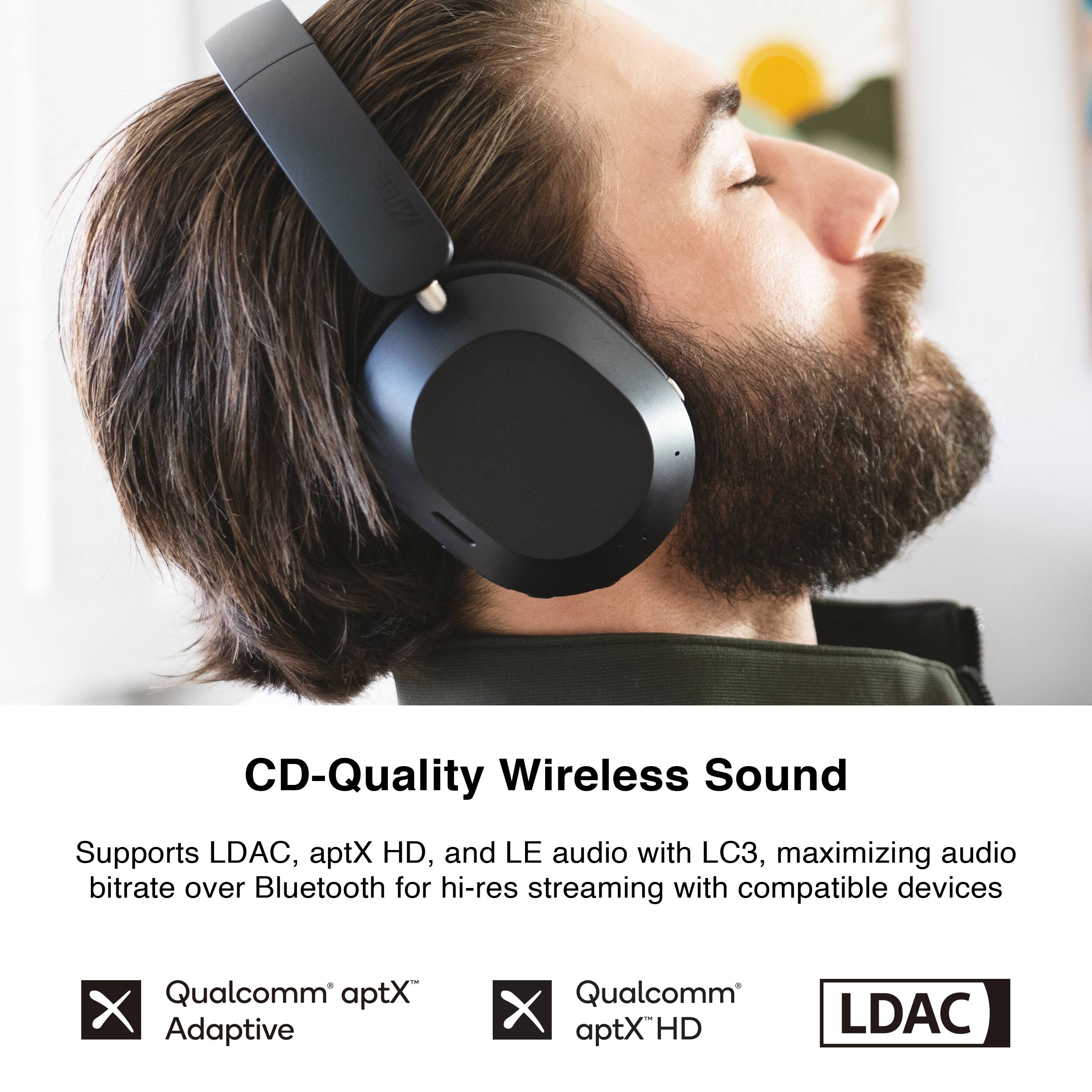 CD-Quality Wireless Sound  
Supports LDAC, aptX HD, and LE audio with LC3, maximizing audio bitrate over Bluetooth for hi-res streaming with compatible devices  
Qualcomm aptX Adaptive  
Qualcomm aptX HD  
LDAC