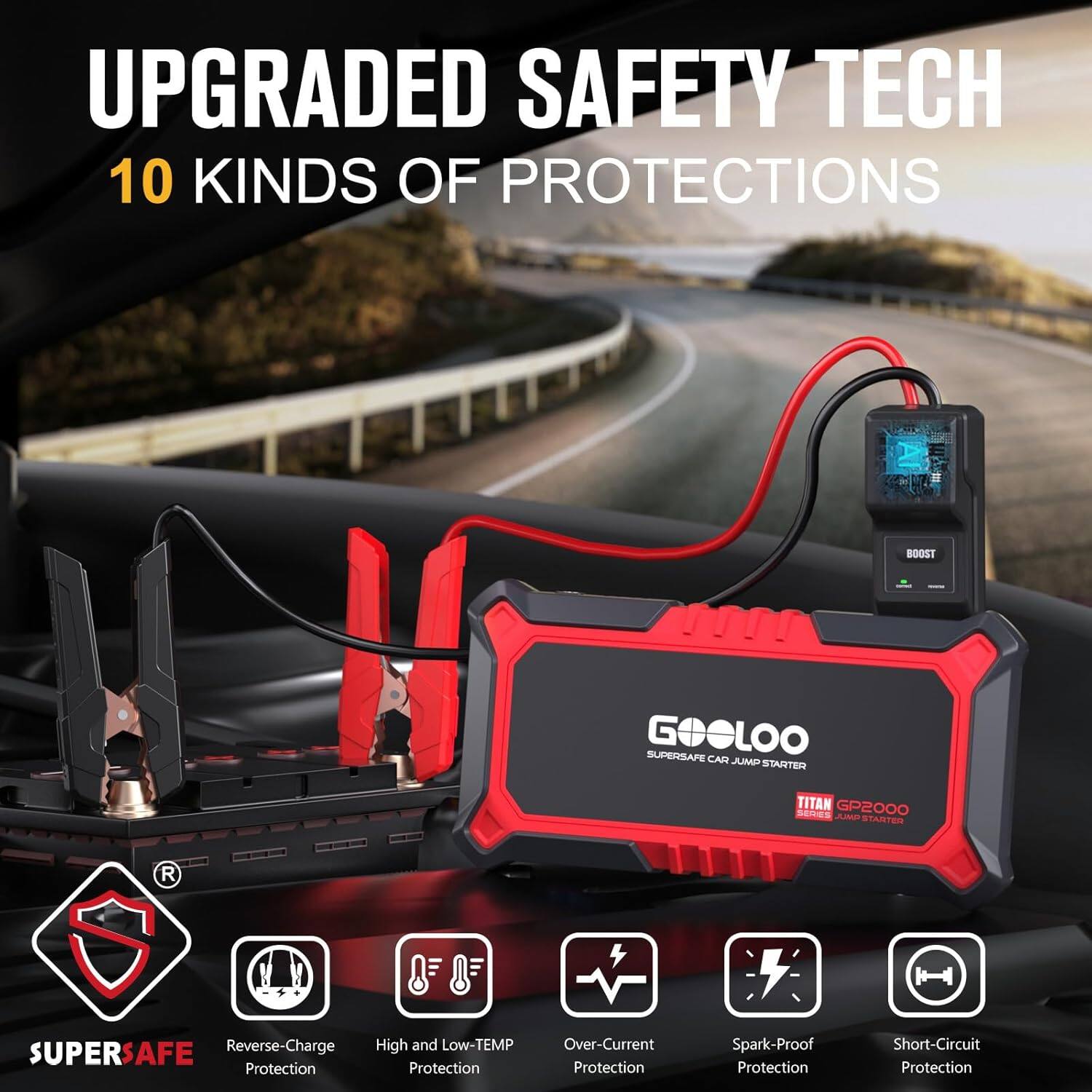 UPGRADED SAFETY TECH  
10 KINDS OF PROTECTIONS  

BOOST  
GOCLOO  
SUPERSAFE  
CAR JUMP STARTER  
TITAN GP2000  

- Reverse-Charge Protection  
- High and Low-TEMP Protection  
- Over-Current Protection  
- Spark-Proof Protection  
- Short-Circuit Protection