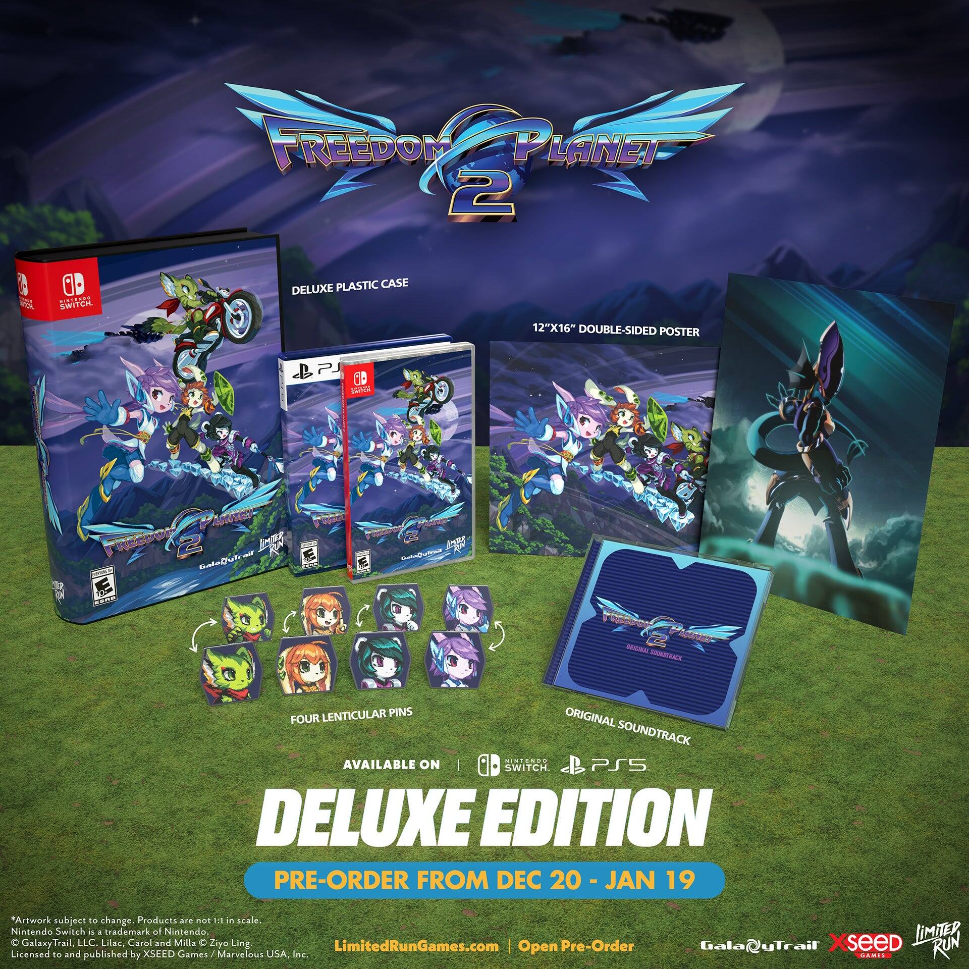 FREEDOM PLANET 2 DELUXE EDITION

- DELUXE PLASTIC CASE
- 12"X16" DOUBLE-SIDED POSTER
- 60 BAL LENTICULAR PINS
- ORIGINAL SOUNDTRACK

AVAILABLE ON: SWITCH, PS5

PRE-ORDER FROM DEC 20 - JAN 19

*Artwork subject to change. Products are not 1:1 in scale.
Nintendo Switch is a trademark of Nintendo.
GalaxyTrail, LLC, Lilac, Carol and Milla © Ziyo Ling.
Licensed and published by XSEED Games / Marvelous USA, Inc.

LimitedRunGames.com | Open Pre-Order

GalaxyTrail | XSEED | LIMITED RUN