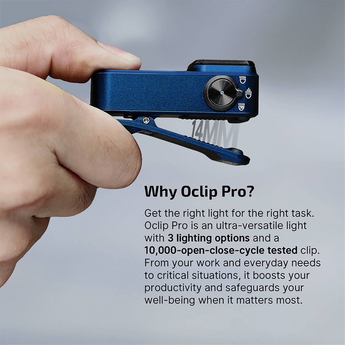 Why Oclip Pro?  
Get the right light for the right task.  
Oclip Pro is an ultra-versatile light with 3 lighting options and a 10,000-open-close-cycle tested clip.  
From your work and everyday needs to critical situations, it boosts your productivity and safeguards your well-being when it matters most.