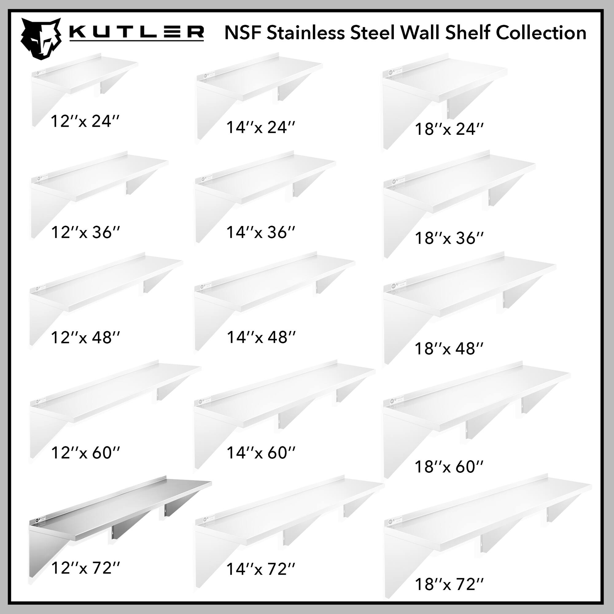 KUTLER NSF Stainless Steel Wall Shelf Collection

12"x 24"
14"x 24"
18"x 24"
12"x 36"
14"x 36"
18"x 36"
12"x 48"
14"x 48"
18"x 48"
12"x 60"
14"x 60"
18"x 60"
12"x 72"
14"x 72"
18"x 72"