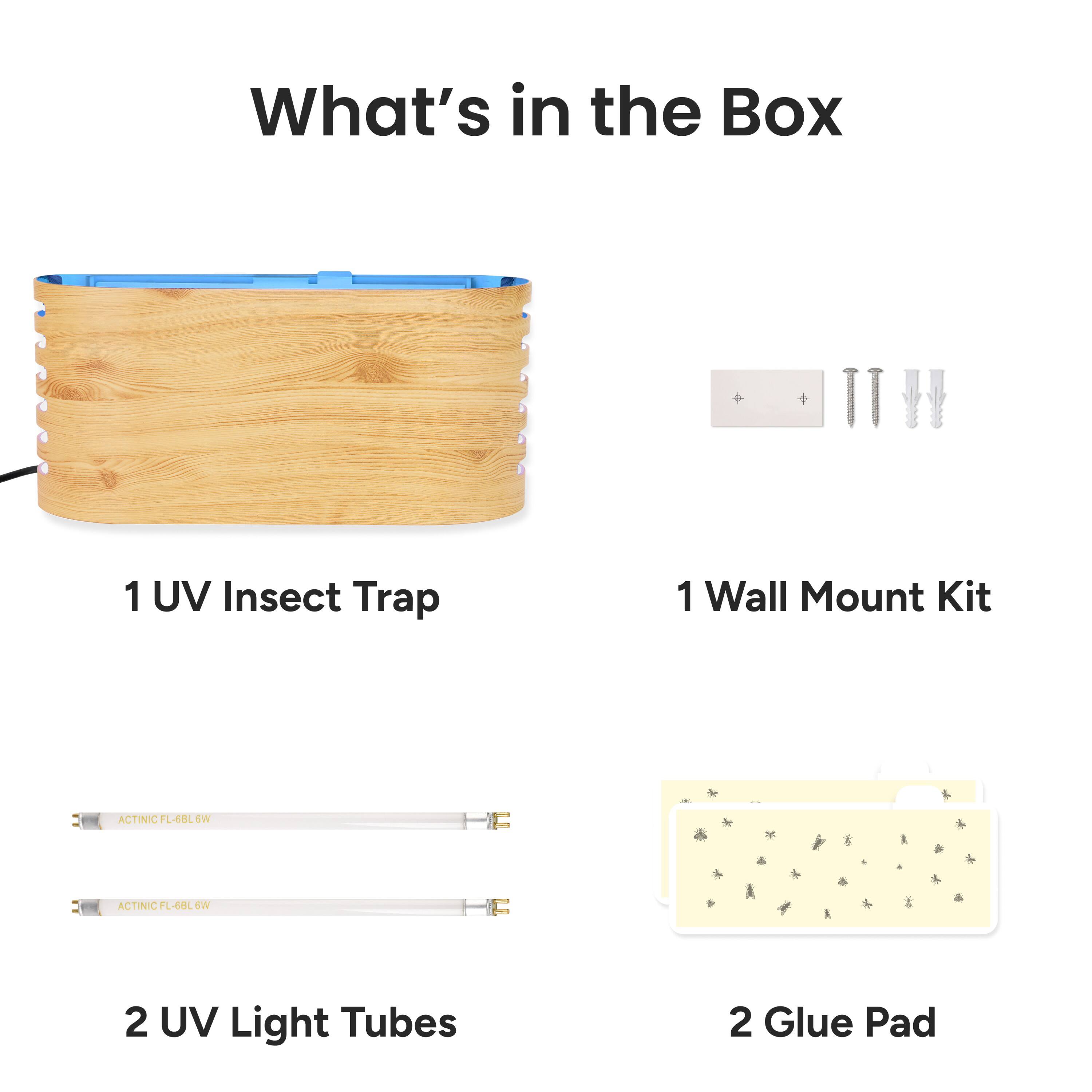 What's in the Box

1 UV Insect Trap

1 Wall Mount Kit

2 UV Light Tubes

2 Glue Pad