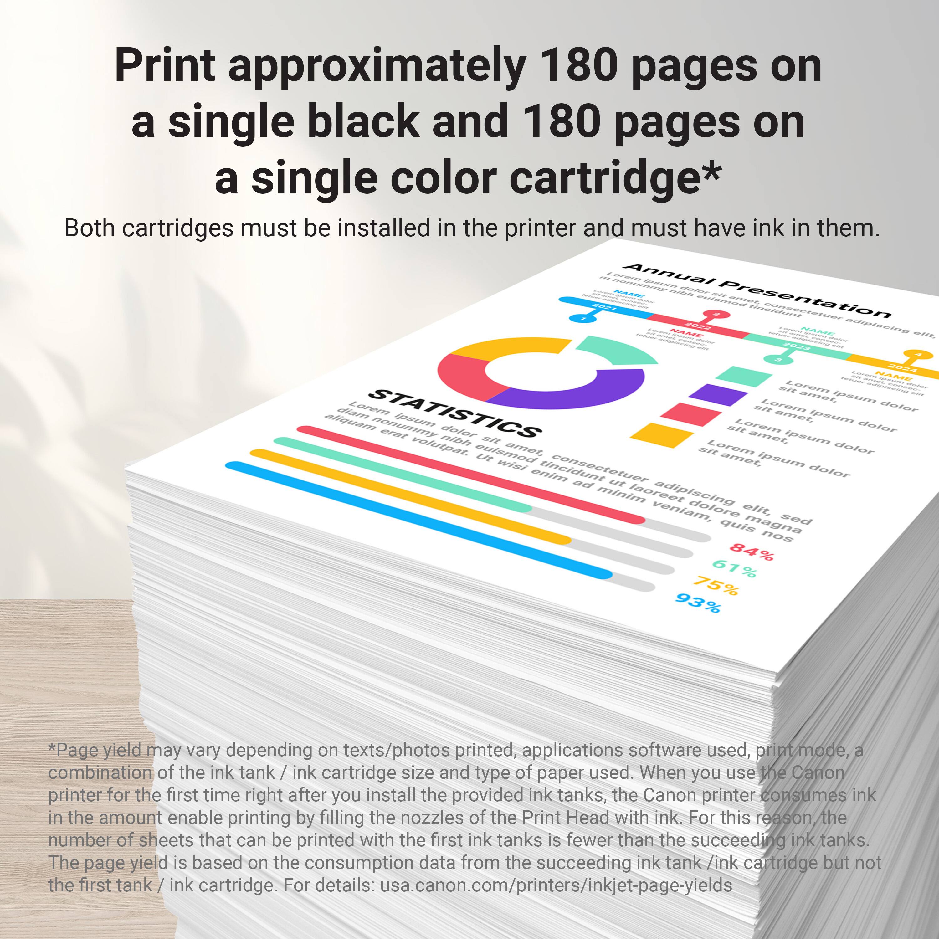 Print approximately 180 pages on a single black and 180 pages on a single color cartridge*

Both cartridges must be installed in the printer and must have ink in them.

*Page yield may vary depending on texts/photos printed, applications software used, print mode, combination of the ink tank / ink cartridge size and type of paper used. When you use the Canon printer for the first time right after you install the provided ink tanks, the Canon printer consumes ink in the amount enable printing by filling the nozzles of the Print Head with ink. For this reason the number of sheets that can be printed with the first ink tank / ink cartridge is fewer than the succeeding ink tanks. The page yield is based on the consumption data from the succeeding ink tank / ink cartridge but not from the first tank / ink cartridge. For details: usa.canon.com/printers/inkjet-page-yields
