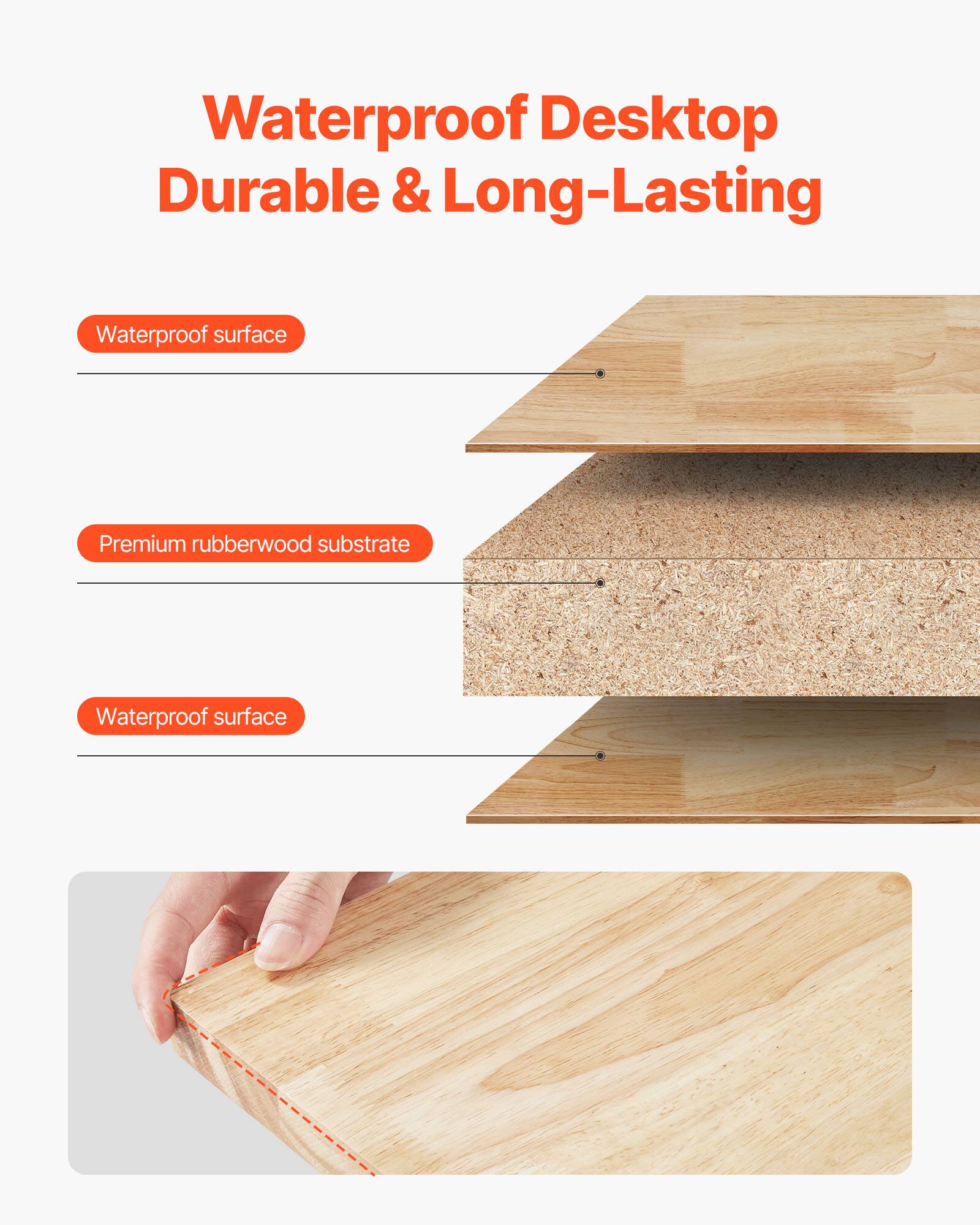 Waterproof Desktop  
Durable & Long-Lasting

- Waterproof surface
- Premium rubberwood substrate
- Waterproof surface