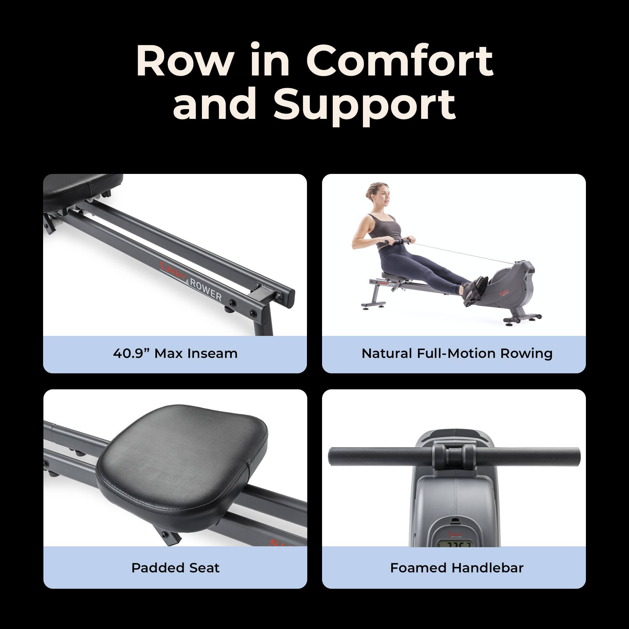Row in Comfort and Support

SUNNY.ROWER

40.9" Max Inseam

Natural Full-Motion Rowing

Padded Seat

Foamed Handlebar