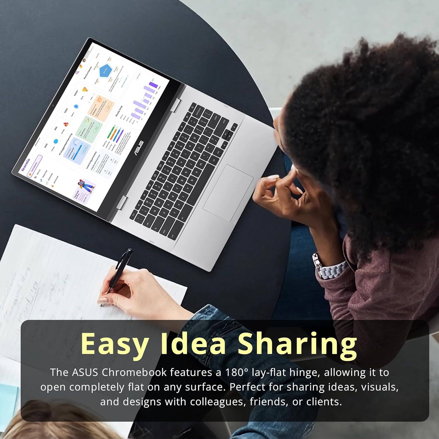 Easy Idea Sharing

The ASUS Chromebook features a 180° lay-flat hinge, allowing it to open completely flat on any surface. Perfect for sharing ideas, visuals, and designs with colleagues, friends, or clients.