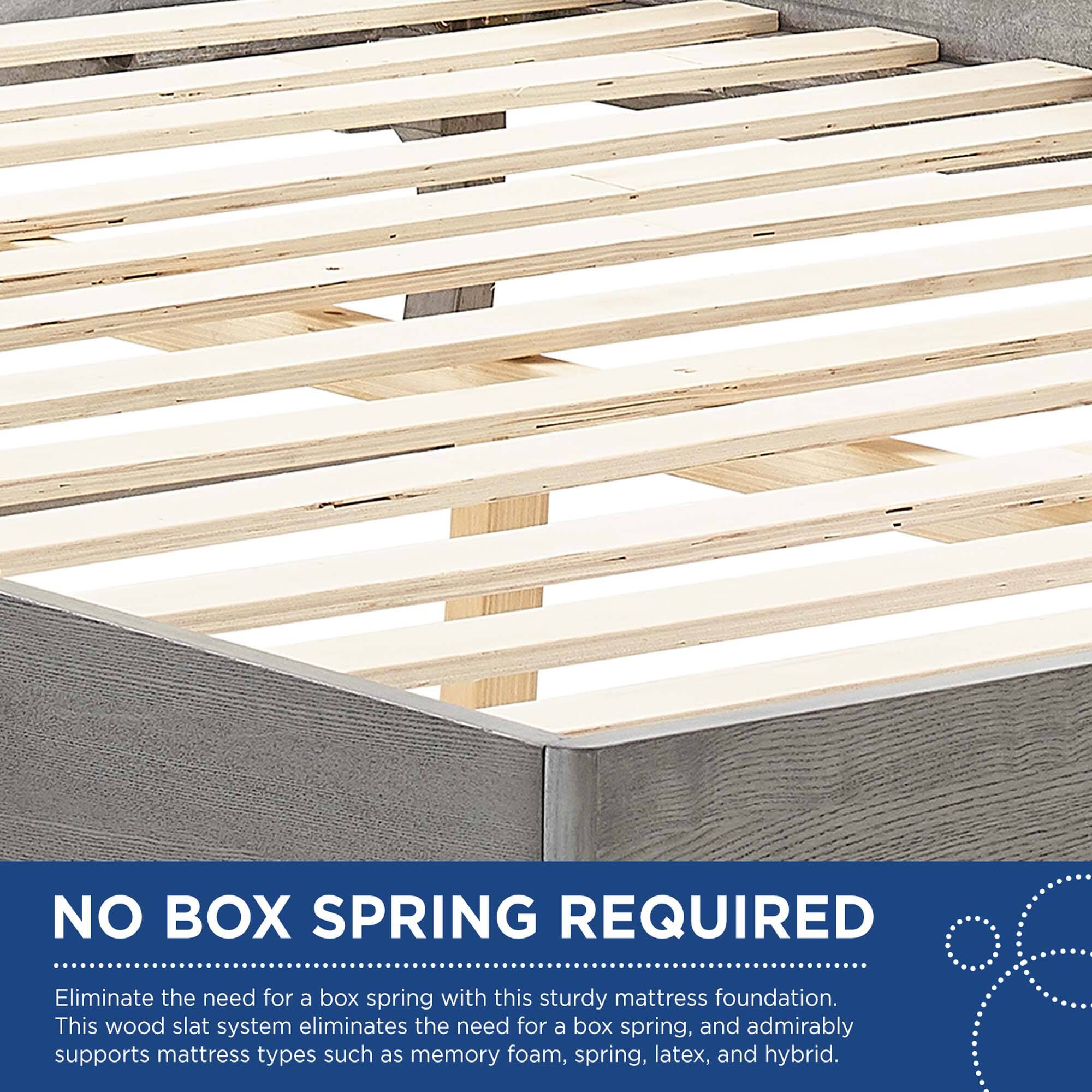 NO BOX SPRING REQUIRED

Eliminate the need for a box spring with this sturdy mattress foundation. This wood slat system eliminates the need for a box spring, and admirably supports mattress types such as memory foam, spring, latex, and hybrid.