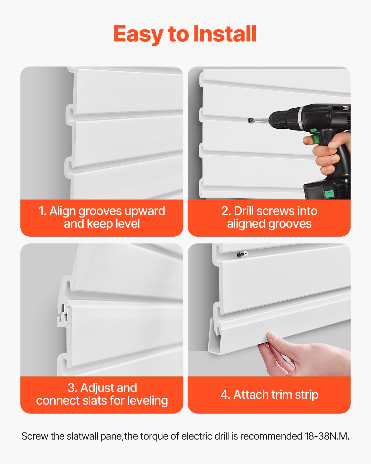 Easy to Install

1. Align grooves upward and keep level

2. Drill screws into aligned grooves

3. Adjust and connect slats for leveling

4. Attach trim strip

Screw the slatwall pane, the torque of electric drill is recommended 18-38N.M.