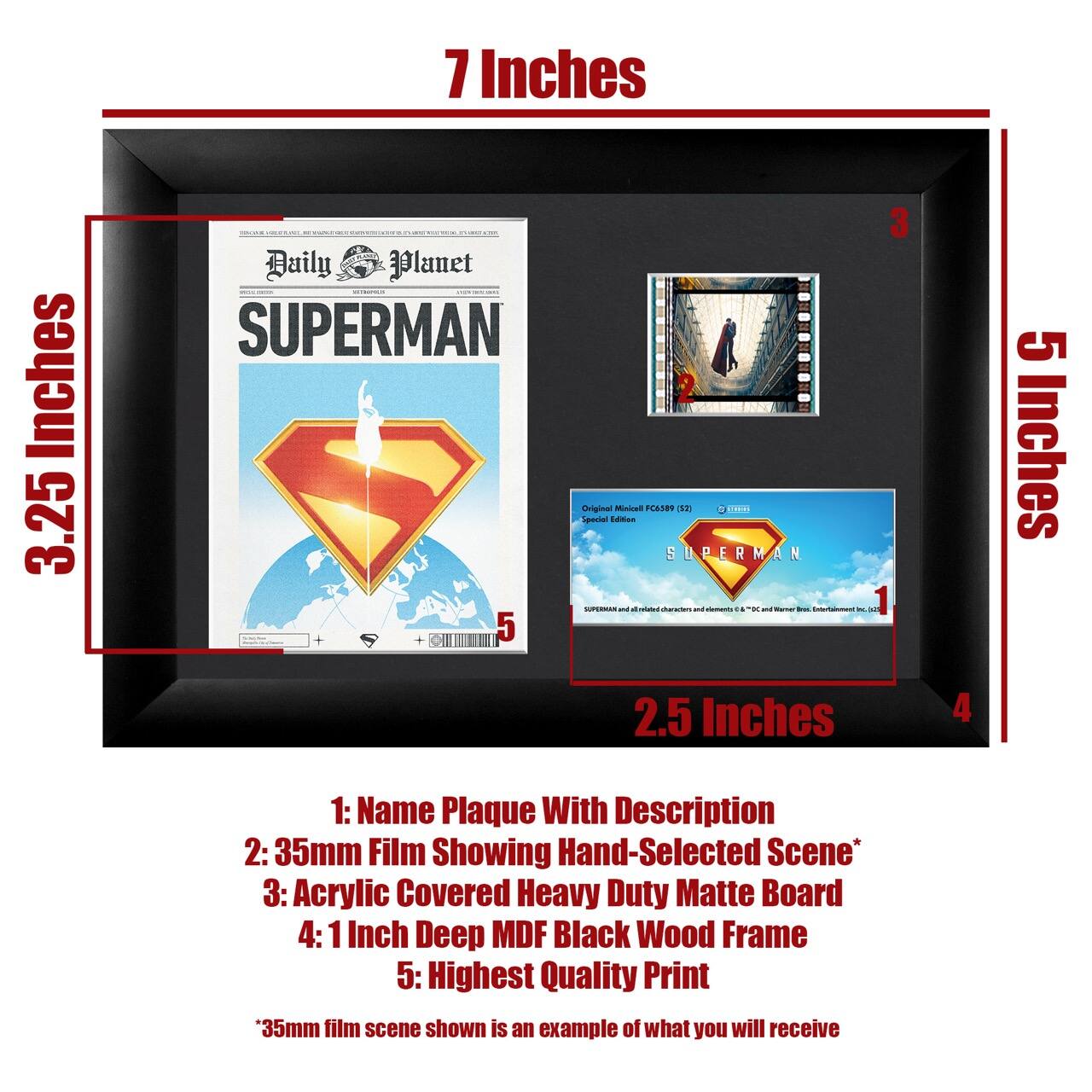 Sure, here is the corrected and grouped text:

---

**7 Inches**

**3.25 Inches**

**5 Inches**

**2.5 Inches**

---

**1: Name Plaque With Description**

**2: 35mm Film Showing Hand-Selected Scene***

**3: Acrylic Covered Heavy Duty Matte Board**

**4: 1 Inch Deep MDF Black Wood Frame**

**5: Highest Quality Print**

---

*35mm film scene shown is an example of what you will receive*

---

**Daily Planet**

**SUPERMAN**

---

**Original Mixed FC389 1521**

**Special Edition**

**SUPERMAN and all related characters and elements © & ™ DC and Warner Bros. Entertainment Inc.**

---

**1**

**2**

**3**

**4**

**5**

---