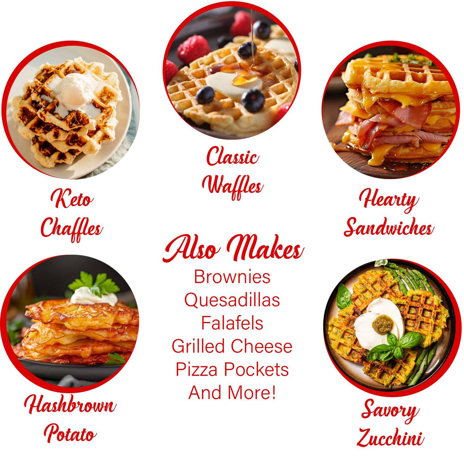 Classic Waffles  
Hearty Sandwiches  
Keto Chaffles  
Hashbrown Potato  
Savory Zucchini  

Also Makes  
Brownies  
Quesadillas  
Falafels  
Grilled Cheese  
Pizza Pockets  
And More!