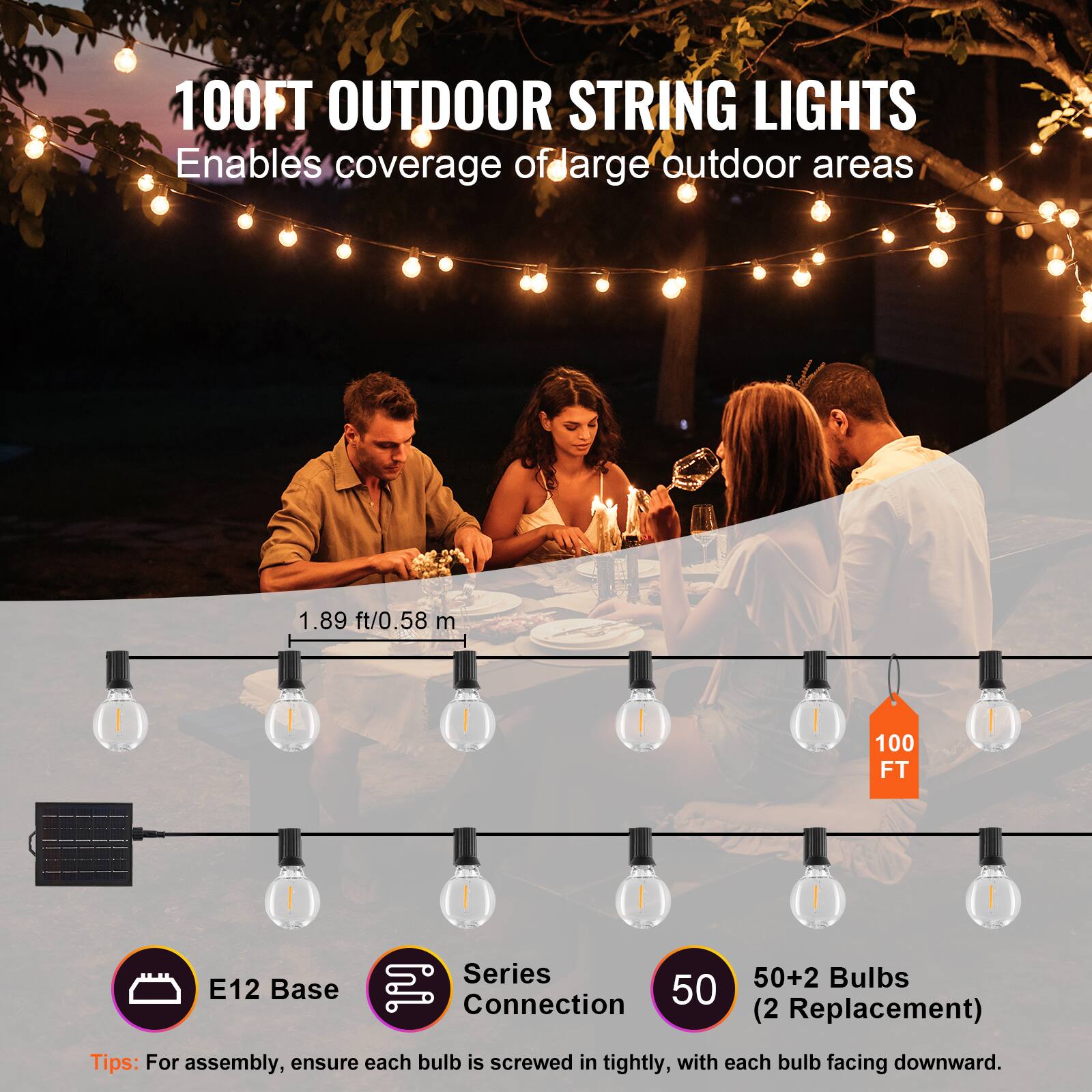 100FT OUTDOOR STRING LIGHTS  
Enables coverage of large outdoor areas  

1.89 ft/0.58 m  

E12 Base  
Series Connection  
50+2 Bulbs (2 Replacement)  

Tips: For assembly, ensure each bulb is screwed in tightly, with each bulb facing downward.