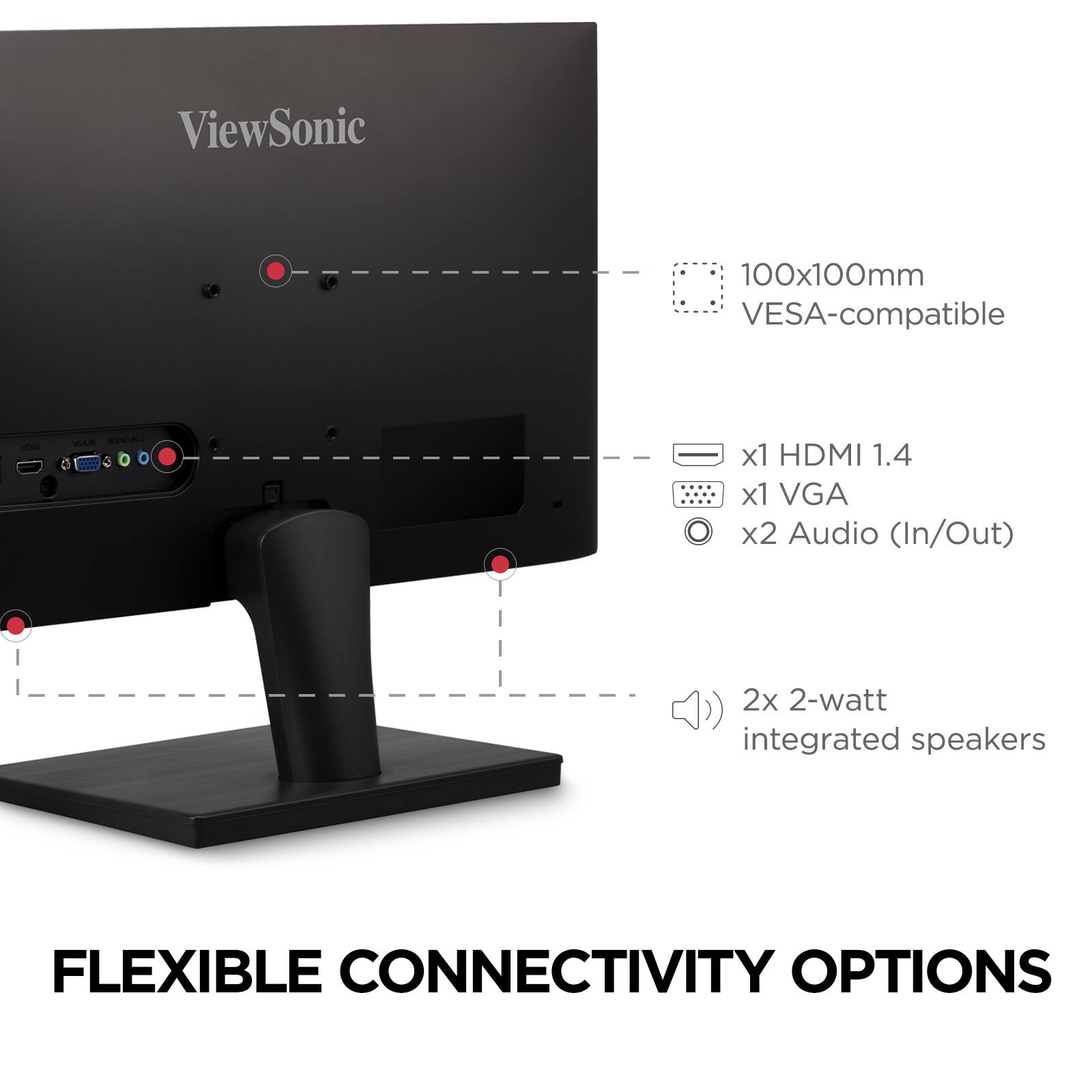 ViewSonic  
100x100mm VESA-compatible  
x1 HDMI 1.4  
x1 VGA  
x2 Audio (In/Out)  
2x 2-watt integrated speakers  

FLEXIBLE CONNECTIVITY OPTIONS