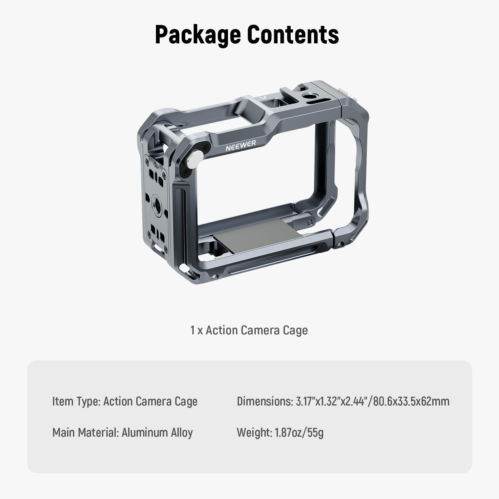 Package Contents

NEEWER 1 X Action Camera Cage

Item Type: Action Camera Cage  
Dimensions: 3.17"x1.32"x2.44"/80.6x33.5x62mm  
Main Material: Aluminum Alloy  
Weight: 1.87oz/55g