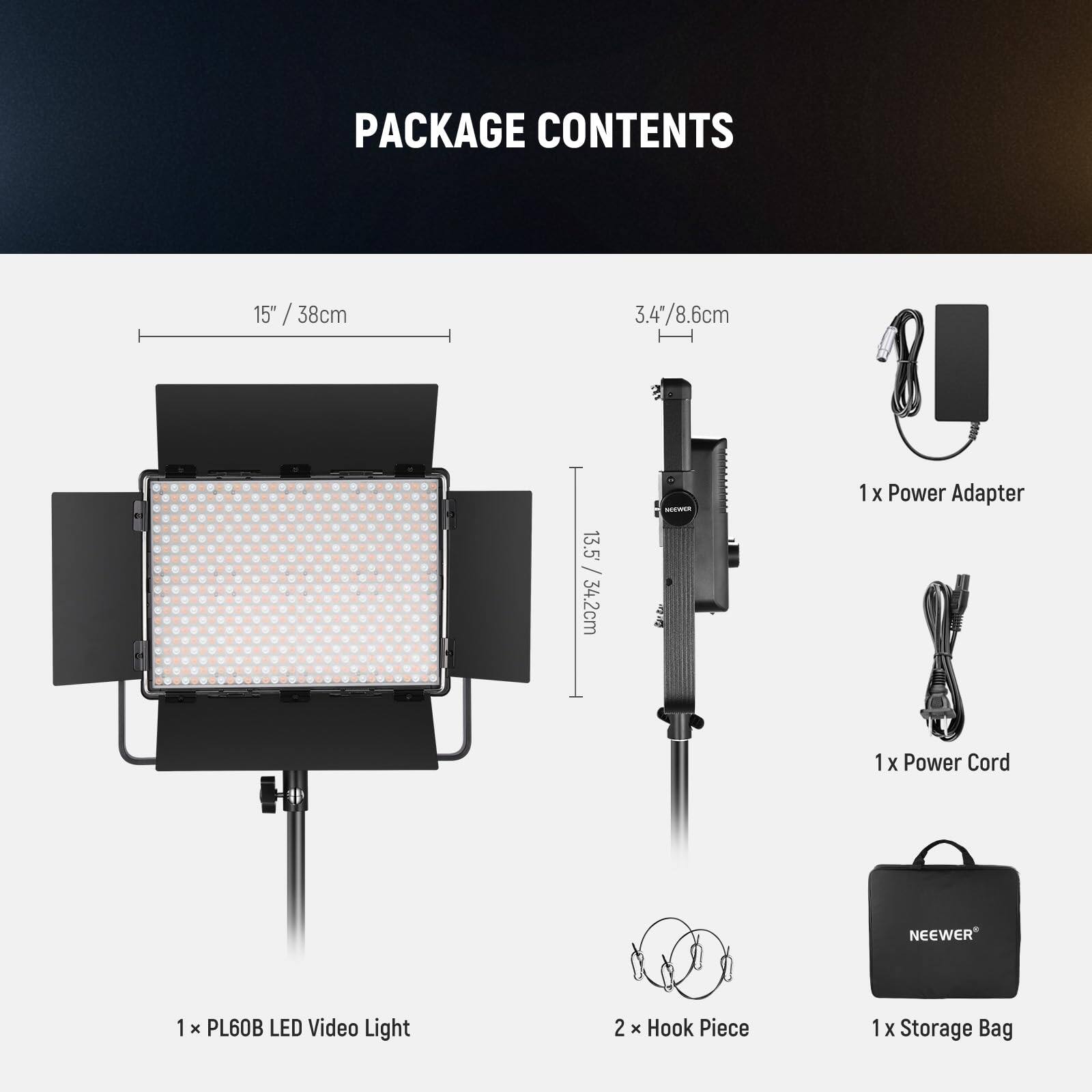 PACKAGE CONTENTS

15" / 38cm  
3.4" / 8.6cm  
13.5" / 34.2cm

- 1 x Power Adapter
- 1 x Power Cord
- 1 x PL60B LED Video Light
- 2 x Hook Piece
- 1 x Storage Bag