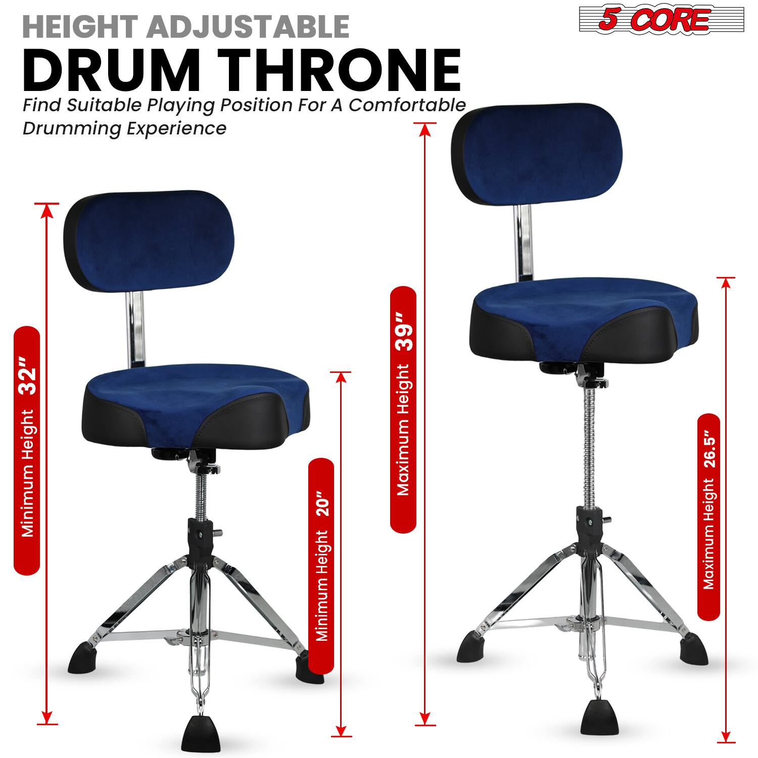HEIGHT ADJUSTABLE DRUM THRONE  
Find Suitable Playing Position For A Comfortable Drumming Experience  

5 CORE  

Minimum Height: 20"  
Maximum Height: 39"  
Minimum Height: 26.5"  
Maximum Height: 32"